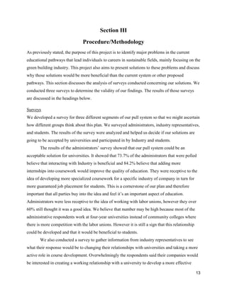 13
Section III
Procedure/Methodology
As previously stated, the purpose of this project is to identify major problems in the current
educational pathways that lead individuals to careers in sustainable fields, mainly focusing on the
green building industry. This project also aims to present solutions to these problems and discuss
why those solutions would be more beneficial than the current system or other proposed
pathways. This section discusses the analysis of surveys conducted concerning our solutions. We
conducted three surveys to determine the validity of our findings. The results of those surveys
are discussed in the headings below.
Surveys
We developed a survey for three different segments of our pull system so that we might ascertain
how different groups think about this plan. We surveyed administrators, industry representatives,
and students. The results of the survey were analyzed and helped us decide if our solutions are
going to be accepted by universities and participated in by Industry and students.
The results of the administrators’ survey showed that our pull system could be an
acceptable solution for universities. It showed that 73.7% of the administrators that were polled
believe that interacting with Industry is beneficial and 84.2% believe that adding more
internships into coursework would improve the quality of education. They were receptive to the
idea of developing more specialized coursework for a specific industry of company in turn for
more guaranteed job placement for students. This is a cornerstone of our plan and therefore
important that all parties buy into the idea and feel it’s an important aspect of education.
Administrators were less receptive to the idea of working with labor unions, however they over
60% still thought it was a good idea. We believe that number may be high because most of the
administrative respondents work at four-year universities instead of community colleges where
there is more competition with the labor unions. However it is still a sign that this relationship
could be developed and that it would be beneficial to students.
We also conducted a survey to gather information from industry representatives to see
what their response would be to changing their relationships with universities and taking a more
active role in course development. Overwhelmingly the respondents said their companies would
be interested in creating a working relationship with a university to develop a more effective
 