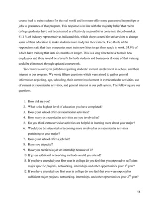 14
course load to train students for the real world and in return offer some guaranteed internships or
jobs to graduates of that program. This response is in line with the majority belief that recent
college graduates have not been trained as effectively as possible to come into the job market.
61.1 % of industry representatives indicated this, which shows a need for universities to change
some of their education to make students more ready for their careers. Two thirds of the
respondents said that their companies must train new hires to get them ready to work, 53.9% of
which have training that lasts six months or longer. This is a long time to have to train new
employees and there would be a benefit for both students and businesses if some of that training
could be eliminated through updated coursework.
We created a survey to pull data regarding students’ current involvement in school, and their
interest in our program. We wrote fifteen questions which were aimed to gather general
information regarding, age, schooling, their current involvement in extracurricular activities, use
of current extracurricular activities, and general interest in our pull system. The following are our
questions.
1. How old are you?
2. What is the highest level of education you have completed?
3. Does your school offer extracurricular activities?
4. How many extracurricular activities are you involved in?
5. Do you think extracurricular activities are helpful in learning more about your major?
6. Would you be interested in becoming more involved in extracurricular activities
pertaining to your major?
7. Does your school offer a job fair?
8. Have you attended?
9. Have you received a job or internship because of it?
10. If given additional networking methods would you attend?
11. If you have attended your first year in college do you feel that you exposed to sufficient
major specific projects, networking, internships and other opportunities your 1st
year?
12. If you have attended you first year in college do you feel that you were exposed to
sufficient major projects, networking, internships, and other opportunities your 2nd
year?
 