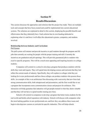 20
Section IV
Results/Discussions
This section discusses the approaches and solutions that this project has made. There are multiple
tools and concepts that have been created and could be implemented into current educational
systems. The solutions are explained in detail in this section, displaying the possible benefits and
effectiveness that they inherently have. Each solution has its own heading dedicated to
explaining what it is and how it will affect the educational systems, companies, and students
involved.
Relationship between Industry and Curriculum
Pull System
The pull system will interact and provide incentive to pull students through the program and fill
jobs that currently are waiting for people with the proper training and skill. Currently the
incentives are graduation and job openings. This will provide guaranteed jobs to students who
excel in specific programs. This will be a much more appealing and inspiring incentive to college
students.
Companies will commit to a school to develop a program that produces students with the
skills they want and require. They will spend time developing courses and curricula that they feel
reflect the current needs of industry. Specifically, they will explain to colleges what they are
looking for in new professionals and how those colleges can produce students who possess those
skills. An example of this is an architecture firm discussing with a university that new hires lack
strong communication skills, both intrapersonal and presentation, and the firm would like to see
a program that incorporates more communication classes and projects for architects. This
interaction will help guarantee that industries will get people trained in what they deem valuable
and that they will not have to spend months training new hires.
Schools will commit to companies to develop a program that better trains students for the
real world and builds school reputation with industry. Schools will discuss with companies what
the most lacking qualities in new professionals are, and how they can address these issues and
begin to develop new courses or curricula for specific industries. This will help schools
 