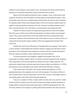 21
modernize to train students in more effective ways. By doing this the school will also build its
reputation as an institution that produces effective professionals for industry.
Majors will be developed and tailored to meet a company’s need. As previously stated
companies and schools will work together to develop improved and modernized majors. These
will include courses that more accurately produce professionals who meet the needs of industry.
An important aspect of these newly designed majors will be cross training. Students need to be
capable of analyzing problems and projects from the viewpoint of multiple disciplines and be
able to communicate their views with others via communication and intrapersonal skills.
Students will choose to pursue the requirements agreed upon by school and company.
Part of the success of this system will be the participation of students in these newly designed
courses. These courses and curricula will be more difficult and time consuming than majors
currently are. Students will be disinclined to take on that endeavor, however with the incentive of
waiting jobs for that specific program students will be more engaged and interested in their
coursework.
Students also must be part of the process of designing these new programs. Their input is
a critical element to understanding what motivates students to engage and work hard on classes
and projects. Real world projects and competitions are the key drivers of student participation.
With more input from students, classes could become much more effective.
To provide protection to the companies engaged in this program, there will be
requirements for students eligible to fill the set number of position designated by the companies.
These requirements will be met throughout the students four years at higher education. The
requirements might include a minimum grade point average, industry accreditations (i.e. LEED),
and experience such as internships in the specific field that the individual is studying.
These requirements will produce well-trained and dedicated graduates to fill the
guaranteed positions in the companies who work with the programs. The students will have to
work extremely hard to meet the requirements; however they will have a much higher chance at
successfully getting a job in their chosen field upon graduation.
Every year a company will take a certain number of interns and every year hire a certain
number of full time employees from the specific program they helped designed, dependent on
enough students meeting all requirements agreed upon to fulfill the designated job slots. This
will ensure stability for the company in getting professionals trained how they deem necessary
 