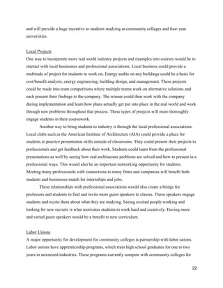 22
and will provide a huge incentive to students studying at community colleges and four-year
universities.
Local Projects
One way to incorporate more real world industry projects and examples into courses would be to
interact with local businesses and professional associations. Local business could provide a
multitude of project for students to work on. Energy audits on any buildings could be a basis for
cost/benefit analysis, energy engineering, building design, and management. These projects
could be made into team competitions where multiple teams work on alternative solutions and
each present their findings to the company. The winner could then work with the company
during implementation and learn how plans actually get put into place in the real world and work
through new problems throughout that process. These types of projects will more thoroughly
engage students in their coursework.
Another way to bring students to industry is through the local professional associations.
Local clubs such as the American Institute of Architecture (AIA) could provide a place for
students to practice presentation skills outside of classrooms. They could present their projects to
professionals and get feedback about their work. Students could learn from the professional
presentations as well by seeing how real architecture problems are solved and how to present in a
professional ways. This would also be an important networking opportunity for students.
Meeting many professionals with connections to many firms and companies will benefit both
students and businesses match for internships and jobs.
These relationships with professional associations would also create a bridge for
professors and students to find and invite more guest speakers to classes. These speakers engage
students and excite them about what they are studying. Seeing excited people working and
looking for new recruits is what motivates students to work hard and creatively. Having more
and varied guest speakers would be a benefit to new curriculum.
Labor Unions
A major opportunity for development for community colleges is partnership with labor unions.
Labor unions have apprenticeship programs, which train high school graduates for one to two
years in unionized industries. These programs currently compete with community colleges for
 