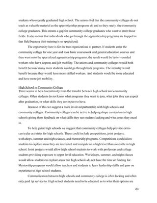 23
students who recently graduated high school. The unions feel that the community colleges do not
teach as valuable material as the apprenticeship programs do and so they rarely hire community
college graduates. This creates a gap for community college graduates who want to enter those
fields. It also means that individuals who go through the apprenticeship programs are trapped in
that field because their training is so specialized.
The opportunity here is for the two organizations to partner. If students enter the
community college for one year and took basic coursework and general education courses and
then went onto the specialized apprenticeship programs, the result would be better-rounded
workers who have degrees and job mobility. The unions and community colleges would both
benefit because many more students would go through both programs. The industry would
benefit because they would have more skilled workers. And students would be more educated
and have more job mobility.
High School to Community College
There seems to be a discontinuity from the transfer between high school and community
colleges. Often students do not know what programs they want to join, what jobs they can expect
after graduation, or what skills they are expect to have.
Because of this we suggest a more involved partnership with high schools and
community colleges. Community colleges can be active in helping shape curriculum in high
schools giving them feedback on what skills they see students lacking and what areas they excel
in.
To help guide high schools we suggest that community colleges help provide extra-
curricular activities for high schools. These could include competitions, joint projects,
workshops, summer and night classes, and mentorship programs. Competitions would allow
students to explore areas they are interested and compete on a high level than available in high
school. Joint projects would allow high school students to work with professors and college
students providing exposure to upper level education. Workshops, summer, and night classes
would allow students to explore areas that high schools do not have the time or funding for.
Mentorship programs would allow teachers and students to learn leadership skills and pass on
experience to high school students.
Communication between high schools and community college is often lacking and often
only paid lip service to. High school students need to be educated as to what their options are
 