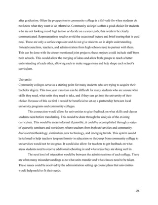 24
after graduation. Often the progression to community college is a fail-safe for when students do
not know what they want to do otherwise. Community college is often a good choice for students
who are not looking avoid high tuition or decide on a career path, this needs to be clearly
communicated. Representatives need to avoid the occasional lecture and brief touring that is used
now. These are only a surface exposure and do not give students an in depth understanding.
Instead councilors, teachers, and administration from high schools need to partner with them.
This can be done with the above-mentioned joint projects; these projects could include staff from
both schools. This would allow the merging of ideas and allow both groups to reach a better
understanding of each other, allowing each to make suggestions and help shape each school's
curriculum.
University
Community colleges serve as a starting point for many students who are trying to acquire their
bachelor degree. This two year transition can be difficult for many students who are unsure what
skills they need, what units they need to take, and if they can get into the university of their
choice. Because of this we feel it would be beneficial to set-up a partnership between local
university programs and community colleges.
This connection would allow for universities to give feedback on what skills and classes
students need before transferring. This would be done through the analysis of the existing
curriculum. This would be more informal if possible; it could be accomplished through a series
of quarterly seminars and workshops where teachers from both universities and community
discussed methodology, curriculum, new technology, and emerging trends. This system would
be tailored to help teachers keep uniformity in education so the jump from community college to
universities would not be too great. It would also allow for teachers to get feedback on what
areas students need to receive additional schooling in and what areas they are doing well in.
The next level of interaction would be between the administrations of each college. There
are often many misunderstandings as to what units transfer and what classes need to be taken.
These issues could be resolved by the administration setting up course plans that universities
would help mold to fit their needs.
 