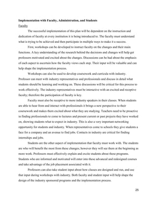 25
Implementation with Faculty, Administration, and Students
Faculty
The successful implementation of this plan will be dependent on the instruction and
dedication of faculty at every institution it is being introduced to. The faculty must understand
what is trying to be achieved and then participate in multiple ways to make it a success.
First, workshops can be developed to instruct faculty on the changes and their main
functions. A key understanding of the research behind the decisions and changes will help get
professors motivated and excited about the changes. Discussions can be had about the emphasis
of each aspect to ascertain how the faculty views each step. Their input will be valuable and can
help shape the implementation process.
Workshops can also be used to develop coursework and curricula with industry.
Professor can meet with industry representatives and professionals and discuss in detail what
students should be learning and working on. These discussions will be critical for this process to
work effectively. The industry representatives must be interactive with an excited and receptive
faculty; therefore the participation of faculty is key.
Faculty must also be receptive to more industry speakers in their classes. When students
are able to hear from and interact with professionals it brings a new perspective to their
coursework and makes them excited about what they are studying. Teachers need to be proactive
in finding professionals to come to lectures and present current or past projects they have worked
on, showing students what to expect in industry. This is also a very important networking
opportunity for students and industry. When representatives come to schools they give students a
face for a company and an avenue to find jobs. Contacts in industry are critical for finding
internships and jobs.
Students are the other aspect of implementation that faculty must work with. The students
are who will benefit the most from these changes; however they will see them at the beginning as
more work. Professors must effectively explain and excite students about these programs.
Students who are informed and motivated will enter into these advanced and redesigned courses
and take advantage of the job placement associated with it.
Professors can also take student input about how classes are designed and run, and use
that input during workshops with industry. Both faculty and student input will help shape the
design of the industry sponsored programs and the implementation process.
 