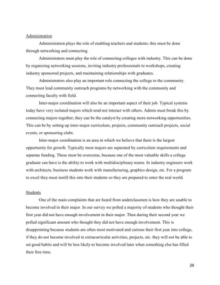 26
Administration
Administration plays the role of enabling teachers and students; this must be done
through networking and connecting.
Administrators must play the role of connecting colleges with industry. This can be done
by organizing networking sessions, inviting industry professionals to workshops, creating
industry sponsored projects, and maintaining relationships with graduates.
Administrators also play an important role connecting the college to the community.
They must lead community outreach programs by networking with the community and
connecting faculty with field.
Inter-major coordination will also be an important aspect of their job. Typical systems
today have very isolated majors which tend not interact with others. Admin must break this by
connecting majors together; they can be the catalyst by creating more networking opportunities.
This can be by setting up inter-major curriculum, projects, community outreach projects, social
events, or sponsoring clubs.
Inter-major coordination is an area in which we believe that there is the largest
opportunity for growth. Typically most majors are separated by curriculum requirements and
separate funding. These must be overcome, because one of the most valuable skills a college
graduate can have is the ability to work with multidisciplinary teams. In industry engineers work
with architects, business students work with manufacturing, graphics design, etc. For a program
to excel they must instill this into their students so they are prepared to enter the real world.
Students
One of the main complaints that are heard from underclassmen is how they are unable to
become involved in their major. In our survey we polled a majority of students who thought their
first year did not have enough involvement in their major. Then during their second year we
polled significant amount who thought they did not have enough involvement. This is
disappointing because students are often most motivated and curious their first year into college,
if they do not become involved in extracurricular activities, projects, etc. they will not be able to
set good habits and will be less likely to become involved later when something else has filled
their free time.
 