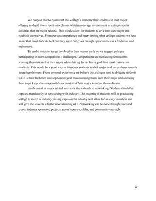 27
We propose that to counteract this college’s immerse their students in their major
offering in-depth lower level intro classes which encourage involvement in extracurricular
activities that are major related. This would allow for students to dive into their major and
establish themselves. From personal experience and interviewing other college students we have
found that most students feel that they were not given enough opportunities as a freshman and
sophomore.
To enable students to get involved in their majors early on we suggest colleges
participating in more competitions / challenges. Competitions are motivating for students
pressing them to excel in their major while driving for a clearer goal than most classes can
establish. This would be a good way to introduce students to their major and entice them towards
future involvement. From personal experience we believe that colleges tend to delegate students
to GE’s their freshmen and sophomore year thus shunning them from their major and allowing
them to pick-up other responsibilities outside of their major to invest themselves in.
Involvement in major related activities also extends to networking. Students should be
exposed mandatorily to networking with industry. The majority of students will be graduating
college to move to industry, having exposure to industry will allow for an easy transition and
will give the students a better understanding of it. Networking can be done through meet and
greets, industry sponsored projects, guest lecturers, clubs, and community outreach.
 
