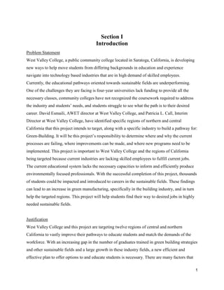 1
Section I
Introduction
Problem Statement
West Valley College, a public community college located in Saratoga, California, is developing
new ways to help move students from differing backgrounds in education and experience
navigate into technology based industries that are in high demand of skilled employees.
Currently, the educational pathways oriented towards sustainable fields are underperforming.
One of the challenges they are facing is four-year universities lack funding to provide all the
necessary classes, community colleges have not recognized the coursework required to address
the industry and students’ needs, and students struggle to see what the path is to their desired
career. David Esmaili, AWET director at West Valley College, and Patricia L. Call, Interim
Director at West Valley College, have identified specific regions of northern and central
California that this project intends to target, along with a specific industry to build a pathway for:
Green-Building. It will be this project’s responsibility to determine where and why the current
processes are failing, where improvements can be made, and where new programs need to be
implemented. This project is important to West Valley College and the regions of California
being targeted because current industries are lacking skilled employees to fulfill current jobs.
The current educational system lacks the necessary capacities to inform and efficiently produce
environmentally focused professionals. With the successful completion of this project, thousands
of students could be impacted and introduced to careers in the sustainable fields. These findings
can lead to an increase in green manufacturing, specifically in the building industry, and in turn
help the targeted regions. This project will help students find their way to desired jobs in highly
needed sustainable fields.
Justification
West Valley College and this project are targeting twelve regions of central and northern
California to vastly improve their pathways to educate students and match the demands of the
workforce. With an increasing gap in the number of graduates trained in green building strategies
and other sustainable fields and a large growth in these industry fields, a new efficient and
effective plan to offer options to and educate students is necessary. There are many factors that
 
