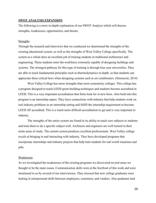 29
SWOT ANALYSIS EXPANSION
The following is a more in-depth explanation of our SWOT Analysis which will discuss
strengths, weaknesses, opportunities, and threats.
Strengths
Through the research and interviews that we conducted we determined the strengths of the
existing educational system, as well as the strengths of West Valley College specifically. The
system as a whole does an excellent job of training students in traditional architecture and
engineering. These students enter the workforce extremely capable of designing buildings and
systems. The strongest pathway for this type of training is through four year universities. They
are able to teach fundamental principles such as thermodynamics in depth, so that students can
appreciate these critical laws when designing systems such as air conditioners. (Simoncini, 2014)
West Valley College has more strengths than most community colleges. This college has
a program designed to teach LEED green building techniques and students become accredited in
LEED. This is a very important accreditation that firms look for in new hires. Also built into this
program is an internship aspect. They have connections with industry that help students work on
real industry problems in an internship setting and fulfill the internship requirement to become
LEED AP accredited. This is a much more difficult accreditation to get and is very important to
industry.
The strengths of the entire system are found in its ability to teach core subjects to students
and train them to do a specific subject well. Architects and engineers are well trained in their
niche areas of study. The current system produces excellent professionals. West Valley college
excels at bringing in and interacting with industry. They have developed programs that
incorporate internships and industry projects that help train students for real world situations and
jobs.
Weaknesses
As we investigated the weaknesses of the existing programs we discovered several areas we
thought to be the main issues. Communication skills were at the forefront of this work and were
mentioned to us by several of our interviewees. They stressed that new college graduates were
lacking in interpersonal skills between employees, customers, and vendors. Also graduates lack
 