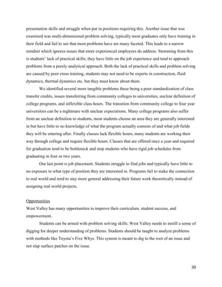 30
presentation skills and struggle when put in positions requiring this. Another issue that was
examined was multi-dimensional problem solving, typically most graduates only have training in
their field and fail to see that most problems have are many faceted. This leads to a narrow
mindset which ignores issues that more experienced employees do address. Stemming from this
is students’ lack of practical skills; they have little on the job experience and tend to approach
problems from a purely analytical approach. Both the lack of practical skills and problem solving
are caused by poor cross training, students may not need to be experts in construction, fluid
dynamics, thermal dynamics etc. but they must know about them.
We identified several more tangible problems these being a poor standardization of class
transfer credits, issues transferring from community colleges to universities, unclear definition of
college programs, and inflexible class hours. The transition from community college to four year
universities can be a nightmare with unclear expectations. Many college programs also suffer
from an unclear definition to students, most students choose an area they are generally interested
in but have little to no knowledge of what the program actually consists of and what job fields
they will be entering after. Finally classes lack flexible hours, many students are working their
way through college and require flexible hours. Classes that are offered once a year and required
for graduation tend to be bottleneck and stop students who have rigid job schedules from
graduating in four or two years.
Our last point is job placement. Students struggle to find jobs and typically have little to
no exposure to what type of position they are interested in. Programs fail to make the connection
to real world and tend to stay more general addressing their future work theoretically instead of
assigning real world projects.
Opportunities
West Valley has many opportunities to improve their curriculum, student success, and
empowerment.
Students can be armed with problem solving skills; West Valley needs to instill a sense of
digging for deeper understanding of problems. Students should be taught to analyze problems
with methods like Toyota’s Five Whys. This system is meant to dig to the root of an issue and
not slap surface patches on the issue.
 