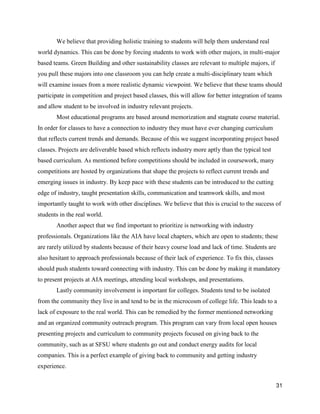31
We believe that providing holistic training to students will help them understand real
world dynamics. This can be done by forcing students to work with other majors, in multi-major
based teams. Green Building and other sustainability classes are relevant to multiple majors, if
you pull these majors into one classroom you can help create a multi-disciplinary team which
will examine issues from a more realistic dynamic viewpoint. We believe that these teams should
participate in competition and project based classes, this will allow for better integration of teams
and allow student to be involved in industry relevant projects.
Most educational programs are based around memorization and stagnate course material.
In order for classes to have a connection to industry they must have ever changing curriculum
that reflects current trends and demands. Because of this we suggest incorporating project based
classes. Projects are deliverable based which reflects industry more aptly than the typical test
based curriculum. As mentioned before competitions should be included in coursework, many
competitions are hosted by organizations that shape the projects to reflect current trends and
emerging issues in industry. By keep pace with these students can be introduced to the cutting
edge of industry, taught presentation skills, communication and teamwork skills, and most
importantly taught to work with other disciplines. We believe that this is crucial to the success of
students in the real world.
Another aspect that we find important to prioritize is networking with industry
professionals. Organizations like the AIA have local chapters, which are open to students; these
are rarely utilized by students because of their heavy course load and lack of time. Students are
also hesitant to approach professionals because of their lack of experience. To fix this, classes
should push students toward connecting with industry. This can be done by making it mandatory
to present projects at AIA meetings, attending local workshops, and presentations.
Lastly community involvement is important for colleges. Students tend to be isolated
from the community they live in and tend to be in the microcosm of college life. This leads to a
lack of exposure to the real world. This can be remedied by the former mentioned networking
and an organized community outreach program. This program can vary from local open houses
presenting projects and curriculum to community projects focused on giving back to the
community, such as at SFSU where students go out and conduct energy audits for local
companies. This is a perfect example of giving back to community and getting industry
experience.
 