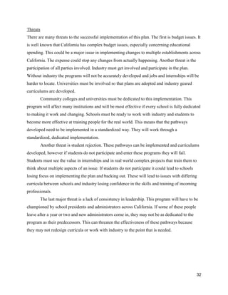 32
Threats
There are many threats to the successful implementation of this plan. The first is budget issues. It
is well known that California has complex budget issues, especially concerning educational
spending. This could be a major issue in implementing changes to multiple establishments across
California. The expense could stop any changes from actually happening. Another threat is the
participation of all parties involved. Industry must get involved and participate in the plan.
Without industry the programs will not be accurately developed and jobs and internships will be
harder to locate. Universities must be involved so that plans are adopted and industry geared
curriculums are developed.
Community colleges and universities must be dedicated to this implementation. This
program will affect many institutions and will be most effective if every school is fully dedicated
to making it work and changing. Schools must be ready to work with industry and students to
become more effective at training people for the real world. This means that the pathways
developed need to be implemented in a standardized way. They will work through a
standardized, dedicated implementation.
Another threat is student rejection. These pathways can be implemented and curriculums
developed, however if students do not participate and enter these programs they will fail.
Students must see the value in internships and in real world complex projects that train them to
think about multiple aspects of an issue. If students do not participate it could lead to schools
losing focus on implementing the plan and backing out. These will lead to issues with differing
curricula between schools and industry losing confidence in the skills and training of incoming
professionals.
The last major threat is a lack of consistency in leadership. This program will have to be
championed by school presidents and administrators across California. If some of these people
leave after a year or two and new administrators come in, they may not be as dedicated to the
program as their predecessors. This can threaten the effectiveness of these pathways because
they may not redesign curricula or work with industry to the point that is needed.
 