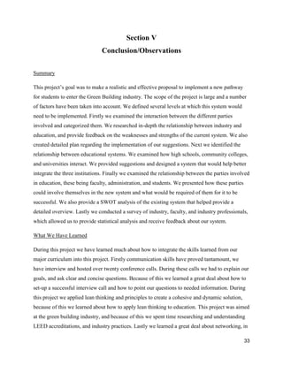 33
Section V
Conclusion/Observations
Summary
This project’s goal was to make a realistic and effective proposal to implement a new pathway
for students to enter the Green Building industry. The scope of the project is large and a number
of factors have been taken into account. We defined several levels at which this system would
need to be implemented. Firstly we examined the interaction between the different parties
involved and categorized them. We researched in-depth the relationship between industry and
education, and provide feedback on the weaknesses and strengths of the current system. We also
created detailed plan regarding the implementation of our suggestions. Next we identified the
relationship between educational systems. We examined how high schools, community colleges,
and universities interact. We provided suggestions and designed a system that would help better
integrate the three institutions. Finally we examined the relationship between the parties involved
in education, these being faculty, administration, and students. We presented how these parties
could involve themselves in the new system and what would be required of them for it to be
successful. We also provide a SWOT analysis of the existing system that helped provide a
detailed overview. Lastly we conducted a survey of industry, faculty, and industry professionals,
which allowed us to provide statistical analysis and receive feedback about our system.
What We Have Learned
During this project we have learned much about how to integrate the skills learned from our
major curriculum into this project. Firstly communication skills have proved tantamount, we
have interview and hosted over twenty conference calls. During these calls we had to explain our
goals, and ask clear and concise questions. Because of this we learned a great deal about how to
set-up a successful interview call and how to point our questions to needed information. During
this project we applied lean thinking and principles to create a cohesive and dynamic solution,
because of this we learned about how to apply lean thinking to education. This project was aimed
at the green building industry, and because of this we spent time researching and understanding
LEED accreditations, and industry practices. Lastly we learned a great deal about networking, in
 