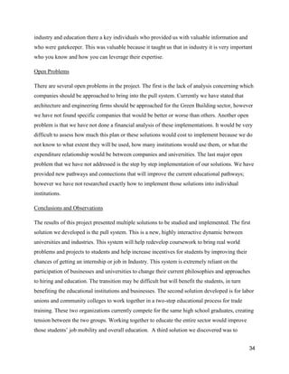 34
industry and education there a key individuals who provided us with valuable information and
who were gatekeeper. This was valuable because it taught us that in industry it is very important
who you know and how you can leverage their expertise.
Open Problems
There are several open problems in the project. The first is the lack of analysis concerning which
companies should be approached to bring into the pull system. Currently we have stated that
architecture and engineering firms should be approached for the Green Building sector, however
we have not found specific companies that would be better or worse than others. Another open
problem is that we have not done a financial analysis of these implementations. It would be very
difficult to assess how much this plan or these solutions would cost to implement because we do
not know to what extent they will be used, how many institutions would use them, or what the
expenditure relationship would be between companies and universities. The last major open
problem that we have not addressed is the step by step implementation of our solutions. We have
provided new pathways and connections that will improve the current educational pathways;
however we have not researched exactly how to implement those solutions into individual
institutions.
Conclusions and Observations
The results of this project presented multiple solutions to be studied and implemented. The first
solution we developed is the pull system. This is a new, highly interactive dynamic between
universities and industries. This system will help redevelop coursework to bring real world
problems and projects to students and help increase incentives for students by improving their
chances of getting an internship or job in Industry. This system is extremely reliant on the
participation of businesses and universities to change their current philosophies and approaches
to hiring and education. The transition may be difficult but will benefit the students, in turn
benefiting the educational institutions and businesses. The second solution developed is for labor
unions and community colleges to work together in a two-step educational process for trade
training. These two organizations currently compete for the same high school graduates, creating
tension between the two groups. Working together to educate the entire sector would improve
those students’ job mobility and overall education. A third solution we discovered was to
 