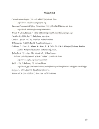 37
Works Cited
Career Ladders Project (2013, October 15) retrieved from
http://www.careerladdersproject.org
Bay Area Community College Consortium. (2013, October 20) retrieved from
http://www.bacareerguide.org/home/index
Brauer, J. (2013, January 3) retrieved from http://californiaedgecampaign.org/
Cardella, K. (2014, Feb 7). Telephone Interview.
Carrese, J. (2013, Jan. 19). Interview by M Pearlman.
Diffenderfer, J. (2014, Jan 7). Telephone Interview
Goldman, C., Peters, J., Albers, N., Stuart, E., & Fuller, M. (2010). Energy Efficiency Services
Sector: Workforce Education and Training Needs.
Richards, A. (2014, Jan. 04). Interview by M Pearlmann.
U.S. Green Building Council. (2013, October 21) retrieved from
http://www.usgbc.org/leed/credentials
Shell, L. (2012, February 29) retrieved from
http://www.pge.com/about/careers/powerpathway/trainingnetwork/energysectorstrategy/
Soohoo, L. (2014, Jan 17). Telephone Interview.
Simoncini, A. (2014, Feb. 05). Interview by M Pearlman.
 