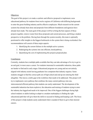 3
Objectives
The goal of this project is to make a realistic and effective proposal to implement a new
educational pathway for students from twelve regions of California with differing backgrounds
to enter the green building industry and be effective employees. Much research on the current
systems has already been done and proposals from different foundations and agencies have
already been made. The main goal of this project will be to bring the best aspects of those
projects together, remove waste from those proposals and current processes, and bring a student
perspective to the problem. Having been through the system recently, this team is optimally
positioned to offer insights to the biggest bottlenecks in the system that is being overlooked. Our
recommendation will consist of three major aspects:
1. Identifying the current failures in the multiple active systems.
2. Redesigning the systems into one efficient, tiered pathway.
3. Quantifying the cost of implementing this projects proposed plan.
Contribution
Currently, students have multiple paths available that they can take advantage of to try to get to
an end goal, in most cases a career. For students interested in sustainable industries, these paths
are harder to find and in early stages. Educational programs are young and are not entirely
aligned with industry needs leaving graduates less competent that industry requires. Some
students struggle to find the correct path out of high school and end up not entering the field
altogether. This leaves a skills gap in the workforce that needs to be addressed. This project will
try to implement a new pathway that combines the many current pathways into one,
interconnected efficient pathway that students can easily understand. The development of the
sustainable industries has been explosive; the education and training of students trying to enter
the industry has lagged and needs to be improved. One of the biggest challenges facing high
school students or adults looking to adapt to a modern marketplace is finding the right
educational path that will give them the skills to succeed in finding and keeping a job. The focus
of this project is help students easily understand what is needed of them to get to their desired
careers.
 