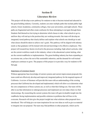 5
Section II
Literature Review
This project will develop a new pathway for students to take to become trained and educated in
the green building industry. Currently, students can enter multiple paths that include public high
schools, Green Academies, community colleges, four-year universities, and night schools. These
paths are fragmented and often create confusion for those attempting to navigate through them.
Students find themselves lost trying to determine which classes to take, what schools to go to,
and how they will end up in the position they are working towards. Our team will develop an
integrated, tiered pathway that clearly defines and explains what schools one should go to and
what classes should be taken to achieve one’s goals. This pathway will be aligned with industry
needs so that graduates will be trained with relevant knowledge to be effective employees. This
project will research key factors involved in the processes including: high school curricula, what
are the current workforce needs in this industry, where is the educational system lacking, what
are the current roadblocks to implementation. The green building industry has been expanding at
an extreme rate, as have the rest of the sustainable industries, and the demand for well-trained
employees continues to grow. The purpose of this project is to provide a way for students to fill
that gap.
Importance of Literature Search
Without appropriate base knowledge of current systems and current improvement proposals this
team could not effectively develop and improved, integrated pathway for the targeted regions of
California. A review of literature will provide this team with an understanding of the existing
processes that California has developed and implemented, which will allow us to determine what
the core competencies of those systems are, as well as what their failings are. Our team will be
able to use that information to redesign processes and implement our own ideas where we find
shortcomings. By researching the current systems this team will gain invaluable insight into the
roadblocks facing implementation and possible solutions to problems that will have to be
overcome. Research will also give the project insight into what solutions other proposals have
introduced. This will help give our team inspiration for our own ideas as well as give us material
to integrate into our proposal. The team may find problems in other proposals, which can be
 