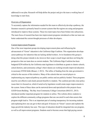 6
addressed in our plan. Research will help define the project and give the team a working base of
knowledge to start from.
Overview of Organization
To accurately capture the information needed for this team to effectively develop a pathway, the
literature research is primarily based in current systems that the regions are using and programs
introduced to improve those systems. These two main topics have been broken into subsections.
The main focus of research has been into improvement programs introduced so that our team can
better understand the current thought processes of other developers.
Current Improvement Programs
One of the most important groups developing improvement plans and influencing the
advancement of “Green” education is the California Edge Coalition. This organization develops
career pathways for industries that are lacking skilled workers. At its foundation this group is
doing what this project intends to do, however their scope is much larger and does not bring the
perspective that our team does as current students. The California Edge Coalition has been
budgeted $250 million by the California state legislature to distribute as grants to charter schools,
school districts, and community college’s that it deems are working towards improved education
in necessary STEM fields (Brauer, J. 2013). The influx of funding from the state government is
critical to the success of this initiative. Many of the schools that are crucial players in
implementing any improved pathway are public entities and are publicly funded. These programs
must be cost effective and clearly present benefits to students. The coalition provides clear policy
issues that it is focused on, which if acted on by legislators would create major improvements to
the system. Some of these ideas can be narrowed down and specialized to this projects focus:
LEED Green-Building. The Bay Area Community College Consortium (BACCC, 2013)
introduced another important program for students to utilize. This website allows students to
explore the different community college programs that one can enroll in and what careers that
program might lead to. This is an important part of creating transparency for incoming students
and explaining how one can get to their end goal. It focuses on “Green” careers and explains the
large growth the industry has seen. This type of education should be integrated into our program,
as well as all improvement programs. Students need to become aware that high paying careers
 