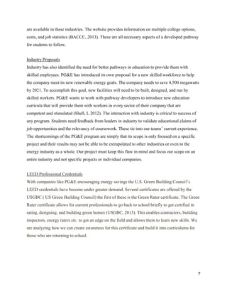 7
are available in these industries. The website provides information on multiple college options,
costs, and job statistics (BACCC, 2013). These are all necessary aspects of a developed pathway
for students to follow.
Industry Proposals
Industry has also identified the need for better pathways in education to provide them with
skilled employees. PG&E has introduced its own proposal for a new skilled workforce to help
the company meet its new renewable energy goals. The company needs to save 4,500 megawatts
by 2021. To accomplish this goal, new facilities will need to be built, designed, and run by
skilled workers. PG&E wants to work with pathway developers to introduce new education
curricula that will provide them with workers in every sector of their company that are
competent and stimulated (Shell, L 2012). The interaction with industry is critical to success of
any program. Students need feedback from leaders in industry to validate educational claims of
job opportunities and the relevancy of coursework. These tie into our teams’ current experience.
The shortcomings of the PG&E program are simply that its scope is only focused on a specific
project and their results may not be able to be extrapolated to other industries or even to the
energy industry as a whole. Our project must keep this flaw in mind and focus our scope on an
entire industry and not specific projects or individual companies.
LEED Professional Credentials
With companies like PG&E encouraging energy savings the U.S. Green Building Council’s
LEED credentials have become under greater demand. Several certificates are offered by the
USGBC ( US Green Building Council) the first of these is the Green Rater certificate. The Green
Rater certificate allows for current professionals to go back to school briefly to get certified in
rating, designing, and building green homes (USGBC, 2013). This enables contractors, building
inspectors, energy raters etc. to get an edge on the field and allows them to learn new skills. We
are analyzing how we can create awareness for this certificate and build it into curriculums for
those who are returning to school.
 
