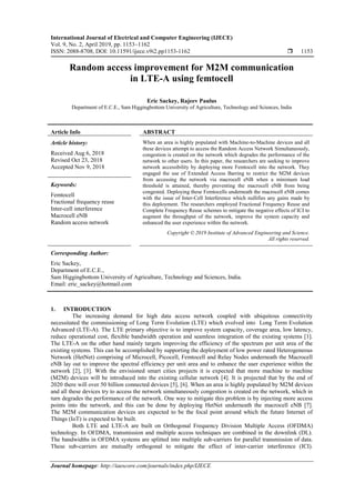 International Journal of Electrical and Computer Engineering (IJECE)
Vol. 9, No. 2, April 2019, pp. 1153~1162
ISSN: 2088-8708, DOI: 10.11591/ijece.v9i2.pp1153-1162  1153
Journal homepage: http://iaescore.com/journals/index.php/IJECE
Random access improvement for M2M communication
in LTE-A using femtocell
Eric Sackey, Rajeev Paulus
Department of E.C.E., Sam Higgingbottom University of Agriculture, Technology and Sciences, India
Article Info ABSTRACT
Article history:
Received Aug 6, 2018
Revised Oct 23, 2018
Accepted Nov 9, 2018
When an area is highly populated with Machine-to-Machine devices and all
these devices attempt to access the Random Access Network Simultaneously,
congestion is created on the network which degrades the performance of the
network to other users. In this paper, the researchers are seeking to improve
network accessibility by deploying more Femtocell into the network. They
engaged the use of Extended Access Barring to restrict the M2M devices
from accessing the network via macrocell eNB when a minimum load
threshold is attained, thereby preventing the macrocell eNB from being
congested. Deploying these Femtocells underneath the macrocell eNB comes
with the issue of Inter-Cell Interference which nullifies any gains made by
this deployment. The researchers employed Fractional Frequency Reuse and
Complete Frequency Reuse schemes to mitigate the negative effects of ICI to
augment the throughput of the network, improve the system capacity and
enhanced the user experience within the network.
Keywords:
Femtocell
Fractional frequency reuse
Inter-cell interference
Macrocell eNB
Random access network
Copyright © 2019 Institute of Advanced Engineering and Science.
All rights reserved.
Corresponding Author:
Eric Sackey,
Department of E.C.E.,
Sam Higgingbottom University of Agriculture, Technology and Sciences, India.
Email: eric_sackey@hotmail.com
1. INTRODUCTION
The increasing demand for high data access network coupled with ubiquitous connectivity
necessitated the commissioning of Long Term Evolution (LTE) which evolved into Long Term Evolution
Advanced (LTE-A). The LTE primary objective is to improve system capacity, coverage area, low latency,
reduce operational cost, flexible bandwidth operation and seamless integration of the existing systems [1].
The LTE-A on the other hand mainly targets improving the efficiency of the spectrum per unit area of the
existing systems. This can be accomplished by supporting the deployment of low power rated Heterogeneous
Network (HetNet) comprising of Microcell, Picocell, Femtocell and Relay Nodes underneath the Macrocell
eNB lay out to improve the spectral efficiency per unit area and to enhance the user experience within the
network [2], [3]. With the envisioned smart cities projects it is expected that more machine to machine
(M2M) devices will be introduced into the existing cellular network [4]. It is projected that by the end of
2020 there will over 50 billion connected devices [5], [6]. When an area is highly populated by M2M devices
and all these devices try to access the network simultaneously congestion is created on the network, which in
turn degrades the performance of the network. One way to mitigate this problem is by injecting more access
points into the network, and this can be done by deploying HetNet underneath the macrocell eNB [7].
The M2M communication devices are expected to be the focal point around which the future Internet of
Things (IoT) is expected to be built.
Both LTE and LTE-A are built on Orthogonal Frequency Division Multiple Access (OFDMA)
technology. In OFDMA, transmission and multiple access techniques are combined in the downlink (DL).
The bandwidths in OFDMA systems are splitted into multiple sub-carriers for parallel transmission of data.
These sub-carriers are mutually orthogonal to mitigate the effect of inter-carrier interference (ICI).
 