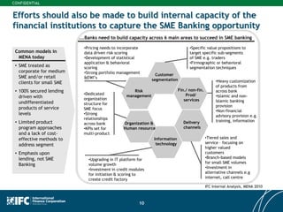 10
Efforts should also be made to build internal capacity of the
financial institutions to capture the SME Banking opportunity
Customer
segmentation
Risk
management
Organization &
Human resource
Information
technology
Delivery
channels
Fin./ non-fin.
Prod/
services
Common models in
MENA today
• SME treated as
corporate for medium
SME and/or retail
clients for small SME
• 100% secured lending
driven with
undifferentiated
products of service
levels
• Limited product
program approaches
and a lack of cost-
effective methods to
address segment
• Emphasis upon
lending, not SME
Banking
•Pricing needs to incorporate
data driven risk scoring
•Development of statistical
application & behavioral
scoring
•Strong portfolio management
&EWI’s
•Dedicated
organization
structure for
SME focus
•Strong
relationships
across bank
•KPIs set for
multi-product
•Upgrading in IT platform for
volume growth
•Investment in credit modules
for initiation & scoring to
create credit factory
•Tiered sales and
service – focusing on
higher valued
customers
•Branch-based models
for small SME volumes
•Investment in
alternative channels e.g
internet, call centre
•Heavy customization
of products from
across bank
•Islamic and non-
Islamic banking
provision
•Non-financial
advisory provision e.g.
training, information
•Specific value propositions to
target specific sub-segments
of SME e.g. traders
•Firmographic or behavioral
segmentation techniques
….Banks need to build capacity across 6 main areas to succeed in SME banking
IFC Internal Analysis, MENA 2010
 