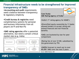 6
Financial infrastructure needs to be strengthened for improved
transparency of SMEs
Accounting and audit requirements
need a balance between transparency
& regulatory simplicity
Credit bureau & registries need
complimentary systems for personal
and business information from all
players (ie FI and Non-FI)
SME rating agencies offer a potential
alternative, but need a certain critical
market size (e.g. India)
Case Study:
SME Rating Agency of India
India’s 1st rating agency for MSME’s
Diversified equity ownership by 11 banks
allowed lenders to accept rating and
extend financial and non-financial
benefits
SMEs are bucketed by size for peer
comparisons
Rating fee of over $1100, subsidized by
the government by 75%
SMERA forecast to reach out to over
80,000 SMEs over the next 5 years
Source: SMERA Website, 2001
 