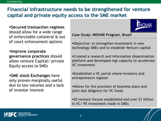 7
Financial infrastructure needs to be strengthened for venture
capital and private equity access to the SME market
Secured transaction regimes
should allow for a wide range
of enforceable collateral & out
of court enforcement options
Improve corporate
governance practices should
allow venture Capital/ private
Equity access to SMEs
SME stock Exchanges have
only proven marginally useful
due to low volumes and a lack
of investor interest
Case Study: INOVAR Program, Brazil
Objective: to strengthen investment in new
technology SMEs and to establish Venture capital
Created a research and information dissemination
platform and developed mgt capacity to accelerate
VC investment
Established a VC portal where investors and
entrepreneurs register
Allows for the provision of business plans and
joint due diligence for VC funds
20 venture forums established and over $1 billion
in VC/ PE investment made in SMEs
 