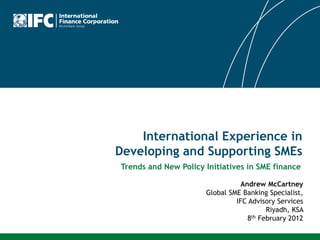 International Experience in
Developing and Supporting SMEs
Andrew McCartney
Global SME Banking Specialist,
IFC Advisory Services
Riyadh, KSA
8th February 2012
Trends and New Policy Initiatives in SME finance
 