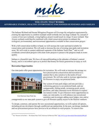 10
THE STATE THAT WORKS:
AFFORDABLE ENERGY, HEALTHY ENVIRONMENT FOR HOOSIER BUSINESSES AND FAMILIES
Fort Harrison State Park Inn
The Indiana Wetland and Stream Mitigation Program will leverage the mitigation requirement by
creating the opportunity to combine multiple small wetlands into one large wetland. So, instead of
a series of two-acre wetlands, a long highway project would result in a large 16-acre wetland. That
16-acre wetland could then be combined with a land conservation project to enhance the
ecological, environmental, and recreational opportunities available in that conservation project.
With a full conservation toolbox in hand, we will increase the water and land available for
conservation and recreation. We will seek to increase the size of existing state parks and recreation
areas. We will work to connect additional segments of the Indiana Trails Plan,19
and we will
coordinate conservation projects with clean water projects to preserve the progress made in water
quality.
Indiana is a beautiful state. We have all enjoyed breathing in the splendor of Indiana’s natural
beauty, and it is incumbent upon us to protect that beauty for future generations to enjoy as well.
Recreation Opportunities
Our state parks offer great opportunities for recreation. We will work to increase the acreage we
have preserved for conservation and recreation in a
manner that is also sensitive to the needs of local
government. We will also seek to increase opportunities
for Hoosiers to enjoy our protected lands.
Our system of state park lodges and inns provides a
welcoming gateway to our protected lands, and our
campgrounds, fishing ponds, swimming pools, picnic
pavilions, and other amenities invite Hoosiers to explore
our natural world. To give Hoosiers more opportunities to
enjoy our state parks, we will enhance our recreational
amenities and investigate adding more lodges, inns and/or
campgrounds to our state park system to give all Hoosiers quality access to the Hoosier outdoors.
To design, construct, and operate the new recreational opportunities, we will explore all options,
including private developers through a public/private partnership. In the past, our design standards
and our procurement process have proven to be an obstacle to such projects. To remove this
19
See “Hoosiers on the Move – The Indiana State Trails, Greenways & Bikeways Plan”, http://www.in.gov/dnr/outdoor/files/trailsplan2006.pdf.
 