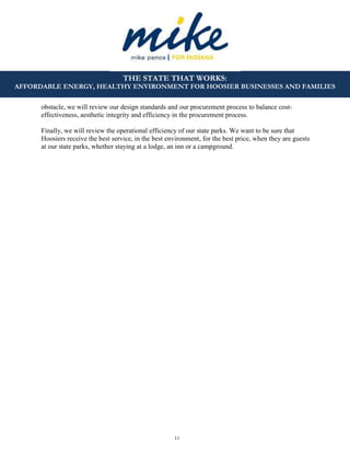 11
THE STATE THAT WORKS:
AFFORDABLE ENERGY, HEALTHY ENVIRONMENT FOR HOOSIER BUSINESSES AND FAMILIES
obstacle, we will review our design standards and our procurement process to balance cost-
effectiveness, aesthetic integrity and efficiency in the procurement process.
Finally, we will review the operational efficiency of our state parks. We want to be sure that
Hoosiers receive the best service, in the best environment, for the best price, when they are guests
at our state parks, whether staying at a lodge, an inn or a campground.
 