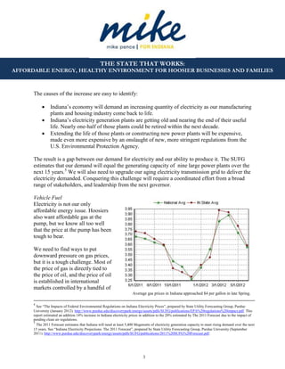 3
THE STATE THAT WORKS:
AFFORDABLE ENERGY, HEALTHY ENVIRONMENT FOR HOOSIER BUSINESSES AND FAMILIES
Average gas prices in Indiana approached $4 per gallon in late Spring.
The causes of the increase are easy to identify:
 Indiana’s economy will demand an increasing quantity of electricity as our manufacturing
plants and housing industry come back to life.
 Indiana’s electricity generation plants are getting old and nearing the end of their useful
life. Nearly one-half of those plants could be retired within the next decade.
 Extending the life of those plants or constructing new power plants will be expensive,
made even more expensive by an onslaught of new, more stringent regulations from the
U.S. Environmental Protection Agency.
The result is a gap between our demand for electricity and our ability to produce it. The SUFG
estimates that our demand will equal the generating capacity of nine large power plants over the
next 15 years.5
We will also need to upgrade our aging electricity transmission grid to deliver the
electricity demanded. Conquering this challenge will require a coordinated effort from a broad
range of stakeholders, and leadership from the next governor.
Vehicle Fuel
Electricity is not our only
affordable energy issue. Hoosiers
also want affordable gas at the
pump, but we know all too well
that the price at the pump has been
tough to bear.
We need to find ways to put
downward pressure on gas prices,
but it is a tough challenge. Most of
the price of gas is directly tied to
the price of oil, and the price of oil
is established in international
markets controlled by a handful of
4
See “The Impacts of Federal Environmental Regulations on Indiana Electricity Prices”, prepared by State Utility Forecasting Group, Purdue
University (January 2012). http://www.purdue.edu/discoverypark/energy/assets/pdfs/SUFG/publications/EPA%20regulations%20impact.pdf. This
report estimated an addition 14% increase in Indiana electricity prices in addition to the 20% estimated by The 2011 Forecast due to the impact of
pending clean air regulations.
5
The 2011 Forecast estimates that Indiana will need at least 5,400 Megawatts of electricity generation capacity to meet rising demand over the next
15 years. See “Indiana Electricity Projections: The 2011 Forecast”, prepared by State Utility Forecasting Group, Purdue University (September
2011). http://www.purdue.edu/discoverypark/energy/assets/pdfs/SUFG/publications/2011%20SUFG%20Forecast.pdf.
 