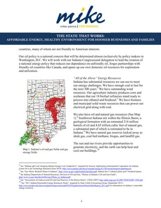 4
THE STATE THAT WORKS:
AFFORDABLE ENERGY, HEALTHY ENVIRONMENT FOR HOOSIER BUSINESSES AND FAMILIES
countries, many of whom are not friendly to American interests.
Our oil policy is a national concern that will be determined almost exclusively by policy makers in
Washington, D.C. We will work with our Indiana Congressional delegation to lead the creation of
a national energy policy that reduces our dependence on unfriendly oil, forges partnerships with
friendly oil countries like Canada, and opens up our own domestic oil resources for exploration
and utilization.
“All of the Above” Energy Resources
Indiana has substantial resources we can use to meet
our energy challenges. We have enough coal to last for
the next 300 years.6
We have outstanding wind
resources. Our agriculture industry produces corn and
soybeans that our 18 biofuel refineries stand ready to
process into ethanol and biodiesel.7
We have biomass
and municipal solid waste resources that can power our
electrical grid along with coal.
We also have oil and natural gas resources (See Map
1).8
Southwest Indiana sits within the Illinois Basin, a
geological formation with an estimated 214 million
barrels of oil and 4.65 trillion cubic feet of natural gas,
a substantial part of which is estimated to be in
Indiana.9
We have natural gas reserves locked away as
shale gas, coal bed methane, biogas, and landfill gas.
The sun and our rivers provide opportunities to
generate electricity, and the earth can help heat and
cool our buildings.10
6
See “Indiana and Coal: Keeping Indiana Energy Cost Competitive”, prepared by Science Applications International Corporation for Indiana
Center for Coal Technology Research (June 2010). http://www.purdue.edu/discoverypark/energy/CCTR/researchreports.php#Special
7
See “Fact Sheet: Biofuels Plants in Indiana”, http://www.in.gov/isda/biofuels/factsheet.pdf. Indiana has 13 ethanol plants and 5 biodiesel plants.
8
See Indiana Department of Natural Resources, Division of Oil and Gas, “History of Indiana’s Oil and Gas Fields”,
http://www.in.gov/dnr/dnroil/files/og-OilGas_in_Indiana.pdf.
9
See “Assessment of Undiscovered Oil and Gas Reserves of the Illinois Basin”, USGS (2007) http://pubs.usgs.gov/fs/2007/3058/fs2007-3058.pdf.
10
See “2011 Indiana Renewable Energy Resources Study”, prepared by State Utility Forecasting Group, (September 2011)
http://www.purdue.edu/discoverypark/energy/assets/pdfs/SUFG/publications/RenewablesReport_2011.pdf for information on Indiana’s renewable
energy resources.
Map 1: Indiana’s oil and gas fields and gas
storage fields.
 
