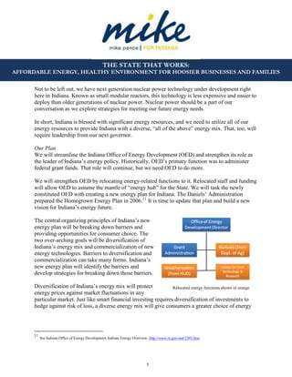 5
THE STATE THAT WORKS:
AFFORDABLE ENERGY, HEALTHY ENVIRONMENT FOR HOOSIER BUSINESSES AND FAMILIES
Not to be left out, we have next generation nuclear power technology under development right
here in Indiana. Known as small modular reactors, this technology is less expensive and easier to
deploy than older generations of nuclear power. Nuclear power should be a part of our
conversation as we explore strategies for meeting our future energy needs.
In short, Indiana is blessed with significant energy resources, and we need to utilize all of our
energy resources to provide Indiana with a diverse, “all of the above” energy mix. That, too, will
require leadership from our next governor.
Our Plan
We will streamline the Indiana Office of Energy Development (OED) and strengthen its role as
the leader of Indiana’s energy policy. Historically, OED’s primary function was to administer
federal grant funds. That role will continue, but we need OED to do more.
We will strengthen OED by relocating energy-related functions to it. Relocated staff and funding
will allow OED to assume the mantle of “energy hub” for the State. We will task the newly
constituted OED with creating a new energy plan for Indiana. The Daniels’ Administration
prepared the Homegrown Energy Plan in 2006.11
It is time to update that plan and build a new
vision for Indiana’s energy future.
The central organizing principles of Indiana’s new
energy plan will be breaking down barriers and
providing opportunities for consumer choice. The
two over-arching goals will be diversification of
Indiana’s energy mix and commercialization of new
energy technologies. Barriers to diversification and
commercialization can take many forms. Indiana’s
new energy plan will identify the barriers and
develop strategies for breaking down those barriers.
Diversification of Indiana’s energy mix will protect
energy prices against market fluctuations in any
particular market. Just like smart financial investing requires diversification of investments to
hedge against risk of loss, a diverse energy mix will give consumers a greater choice of energy
11
See Indiana Office of Energy Development, Indiana Energy Overview. http://www.in.gov/oed/2385.htm.
Relocated energy functions shown in orange.
 