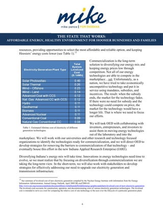 6
THE STATE THAT WORKS:
AFFORDABLE ENERGY, HEALTHY ENVIRONMENT FOR HOOSIER BUSINESSES AND FAMILIES
resources, providing opportunities to select the most affordable and reliable option, and keeping
Hoosiers’ energy costs lower (see Table 1).12
Commercialization is the long-term
solution to diversifying our energy mix and
keeping energy prices low through
competition. Not all of our energy
technologies are able to compete in the
marketplace…yet. Unfortunately, as a
nation, we have tried to take economically
uncompetitive technology and put it in
service using mandates, subsidies, and
incentives. The result: when the subsidy
ends, the market for the technology fades.
If there were no need for subsidy and the
technology could compete on price, the
market for the technology would have a
longer life. That is where we need to focus
our efforts.
We will task OED with collaborating with
inventors, entrepreneurs, and investors to
assist them in moving energy technologies
out of the laboratory and into the
marketplace. We will work with our universities and other research and technology focused
organizations to identify the technologies ready for commercialization, and we will direct OED to
develop strategies for removing the barriers to commercialization of that technology – and
eventually house this effort in the new Indiana Applied Research Enterprise (IARE).
Diversifying Indiana’s energy mix will take time. Innovations in energy technologies need time to
evolve, so we must realize that by focusing on diversification through commercialization we are
taking the long-term view. In the short-term, we will also work with stakeholders to develop
strategies for effectively addressing our need to upgrade our electricity generation and
transmission infrastructure.
12
See summary of levelized cost of new electricity generation compiled by the Nuclear Energy Institute with information from the Energy
Information Administration, Annual Energy Outlook, April 2009 SR-oiaf/2009-03.
http://www.nei.org/resourcesandstats/documentlibrary/reliableandaffordableenergy/graphicsandcharts/levelized-cost-of-new-electricity-generation .
The levelized costs accounts for construction, operation, and decommissioning costs of various electricity generation technologies. The levelized
cost is intended to serve as a tool for comparing the relative cost of one technology to the next over the lifecycle of a particular generation plant.
Table 1: Estimated lifetime cost of electricity of different
generation technologies.
 