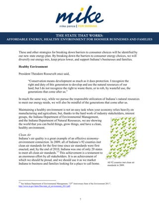 7
THE STATE THAT WORKS:
AFFORDABLE ENERGY, HEALTHY ENVIRONMENT FOR HOOSIER BUSINESSES AND FAMILIES
All 92 counties met clean air
standards in 2009.
These and other strategies for breaking down barriers to consumer choices will be identified by
our new state energy plan. By breaking down the barriers to consumer energy choices, we will
diversify our energy mix, keep prices lower, and support Indiana’s businesses and families.
Healthy Environment
President Theodore Roosevelt once said,
“Conservation means development as much as it does protection. I recognize the
right and duty of this generation to develop and use the natural resources of our
land; but I do not recognize the right to waste them, or to rob, by wasteful use, the
generations that come after us.”
In much the same way, while we pursue the responsible utilization of Indiana’s natural resources
to meet our energy needs, we will also be mindful of the generations that come after us.
Maintaining a healthy environment is not an easy task when your economy relies heavily on
manufacturing and agriculture, but, thanks to the hard work of industry stakeholders, interest
groups, the Indiana Department of Environmental Management,
and the Indiana Department of Natural Resources, we are showing
the world that you can build things, grow things, and have a clean,
healthy environment.
Clean Air
Indiana’s air quality is a great example of an effective economy-
environment connection. In 2009, all of Indiana’s 92 counties met
clean air standards for the first time since air standards were first
enacted, and, by the end of 2010, Indiana was one of only 20 states
to meet all clean air standards.13
This achievement is a testament to
an enormous effort by all stakeholders. It is an achievement of
which we should be proud, and we should use it as we market
Indiana to business and families looking for a place to call home.
13
See Indiana Department of Environmental Management, “25th
Anniversary State of the Environment 2011”,
http://www.in.gov/idem/files/state_of_environment_2011.pdf.
 