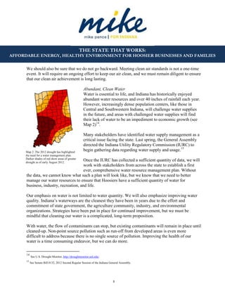 8
THE STATE THAT WORKS:
AFFORDABLE ENERGY, HEALTHY ENVIRONMENT FOR HOOSIER BUSINESSES AND FAMILIES
Map 2: The 2012 drought has highlighted
the need for a water management plan.
Darker shades of red show areas of greater
drought as of early August 2012.
We should also be sure that we do not go backward. Meeting clean air standards is not a one-time
event. It will require an ongoing effort to keep our air clean, and we must remain diligent to ensure
that our clean air achievement is long lasting.
Abundant, Clean Water
Water is essential to life, and Indiana has historically enjoyed
abundant water resources and over 40 inches of rainfall each year.
However, increasingly dense population centers, like those in
Central and Southwestern Indiana, will challenge water supplies
in the future, and areas with challenged water supplies will find
their lack of water to be an impediment to economic growth (see
Map 2)14
.
Many stakeholders have identified water supply management as a
critical issue facing the state. Last spring, the General Assembly
directed the Indiana Utility Regulatory Commission (IURC) to
begin gathering data regarding water supply and usage.15
Once the IURC has collected a sufficient quantity of data, we will
work with stakeholders from across the state to establish a first
ever, comprehensive water resource management plan. Without
the data, we cannot know what such a plan will look like, but we know that we need to better
manage our water resources to ensure that Hoosiers have a sufficient quantity of water for
business, industry, recreation, and life.
Our emphasis on water is not limited to water quantity. We will also emphasize improving water
quality. Indiana’s waterways are the cleanest they have been in years due to the effort and
commitment of state government, the agriculture community, industry, and environmental
organizations. Strategies have been put in place for continued improvement, but we must be
mindful that cleaning our water is a complicated, long-term proposition.
With water, the flow of contaminants can stop, but existing contaminants will remain in place until
cleaned-up. Non-point source pollution such as run-off from developed areas is even more
difficult to address because there is no single source of pollution. Improving the health of our
water is a time consuming endeavor, but we can do more.
14
See U.S. Drought Monitor, http://droughtmonitor.unl.edu/.
15
See Senate Bill 0132, 2012 Second Regular Session of the Indiana General Assembly.
 