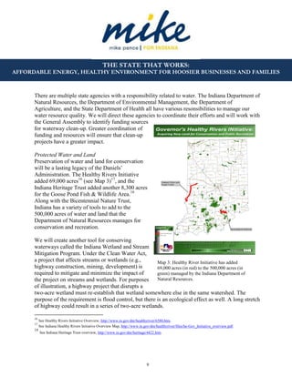 9
THE STATE THAT WORKS:
AFFORDABLE ENERGY, HEALTHY ENVIRONMENT FOR HOOSIER BUSINESSES AND FAMILIES
Map 3: Healthy River Initiative has added
69,000 acres (in red) to the 500,000 acres (in
green) managed by the Indiana Department of
Natural Resources.
There are multiple state agencies with a responsibility related to water. The Indiana Department of
Natural Resources, the Department of Environmental Management, the Department of
Agriculture, and the State Department of Health all have various resonsibilities to manage our
water resource quality. We will direct these agencies to coordinate their efforts and will work with
the General Assembly to identify funding sources
for waterway clean-up. Greater coordination of
funding and resources will ensure that clean-up
projects have a greater impact.
Protected Water and Land
Preservation of water and land for conservation
will be a lasting legacy of the Daniels’
Administration. The Healthy Rivers Initiative
added 69,000 acres16
(see Map 3)17
, and the
Indiana Heritage Trust added another 8,300 acres
for the Goose Pond Fish & Wildlife Area.18
Along with the Bicentennial Nature Trust,
Indiana has a variety of tools to add to the
500,000 acres of water and land that the
Department of Natural Resources manages for
conservation and recreation.
We will create another tool for conserving
waterways called the Indiana Wetland and Stream
Mitigation Program. Under the Clean Water Act,
a project that affects streams or wetlands (e.g.,
highway construction, mining, development) is
required to mitigate and minimize the impact of
the project on streams and wetlands. For purposes
of illustration, a highway project that disrupts a
two-acre wetland must re-establish that wetland somewhere else in the same watershed. The
purpose of the requirement is flood control, but there is an ecological effect as well. A long stretch
of highway could result in a series of two-acre wetlands.
16
See Healthy Rivers Initiative Overview, http://www.in.gov/dnr/healthyriver/6580.htm.
17
See Indiana Healthy Rivers Initiative Overview Map, http://www.in.gov/dnr/healthyriver/files/he-Gov_Initiative_overview.pdf.
18
See Indiana Heritage Trust overview, http://www.in.gov/dnr/heritage/4422.htm.
 