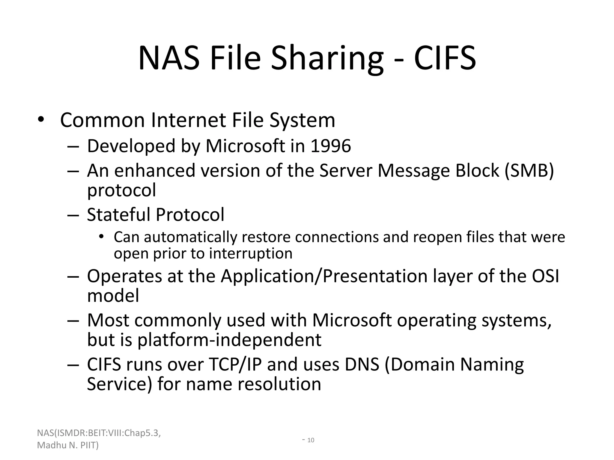 NAS(ISMDR:BEIT:VIII:Chap5.3,
Madhu N. PIIT)
- 10
NAS File Sharing - CIFS
• Common Internet File System
– Developed by Microsoft in 1996
– An enhanced version of the Server Message Block (SMB)
protocol
– Stateful Protocol
• Can automatically restore connections and reopen files that were
open prior to interruption
– Operates at the Application/Presentation layer of the OSI
model
– Most commonly used with Microsoft operating systems,
but is platform-independent
– CIFS runs over TCP/IP and uses DNS (Domain Naming
Service) for name resolution
 