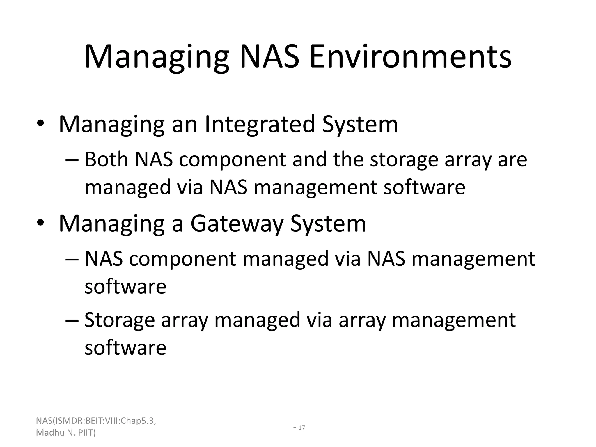 NAS(ISMDR:BEIT:VIII:Chap5.3,
Madhu N. PIIT)
- 17
Managing NAS Environments
• Managing an Integrated System
– Both NAS component and the storage array are
managed via NAS management software
• Managing a Gateway System
– NAS component managed via NAS management
software
– Storage array managed via array management
software
 