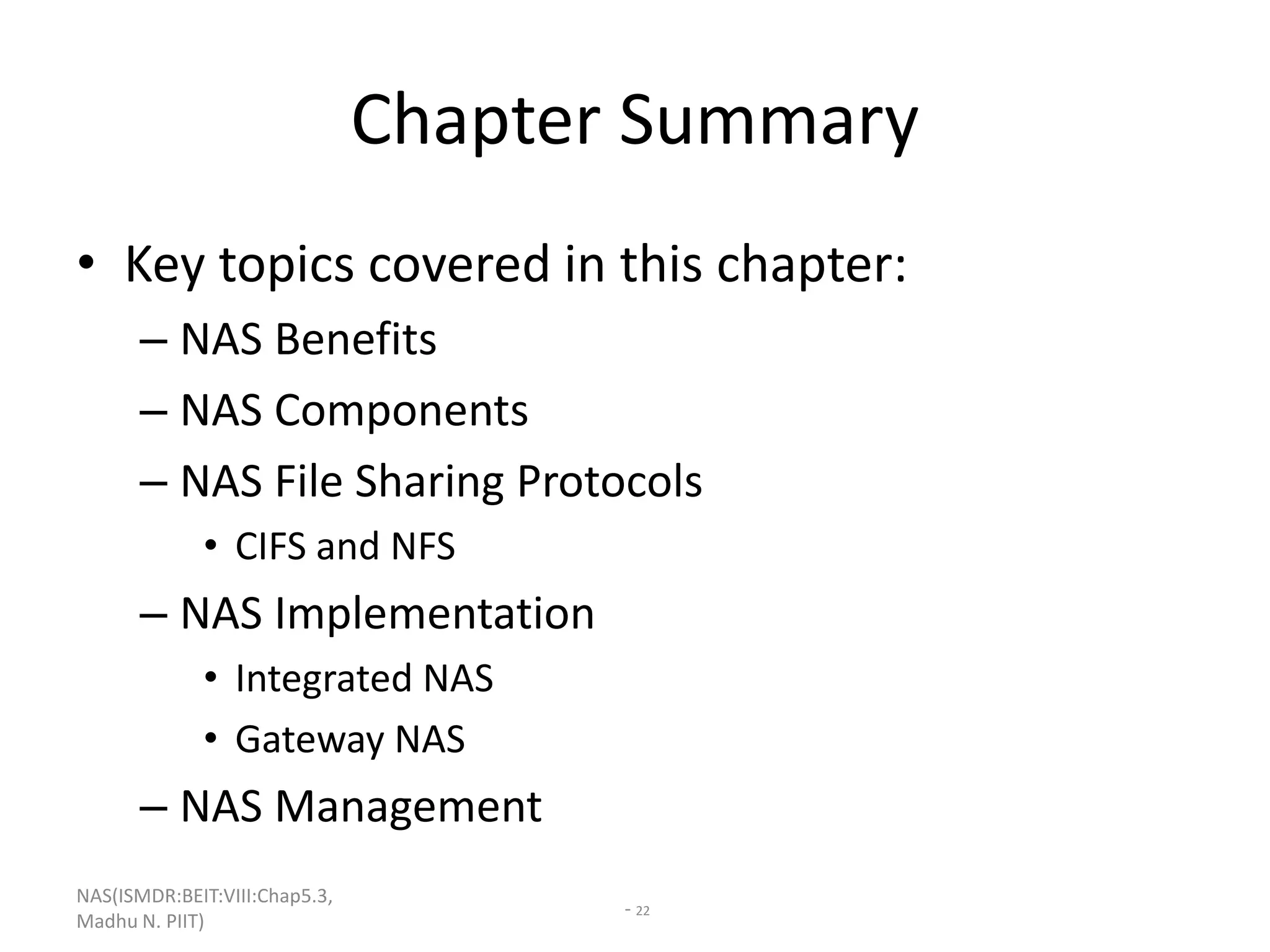 NAS(ISMDR:BEIT:VIII:Chap5.3,
Madhu N. PIIT)
- 22
Chapter Summary
• Key topics covered in this chapter:
– NAS Benefits
– NAS Components
– NAS File Sharing Protocols
• CIFS and NFS
– NAS Implementation
• Integrated NAS
• Gateway NAS
– NAS Management
 