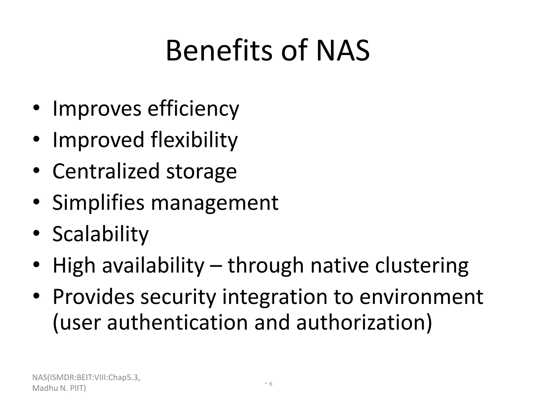 NAS(ISMDR:BEIT:VIII:Chap5.3,
Madhu N. PIIT)
- 6
Benefits of NAS
• Improves efficiency
• Improved flexibility
• Centralized storage
• Simplifies management
• Scalability
• High availability – through native clustering
• Provides security integration to environment
(user authentication and authorization)
 