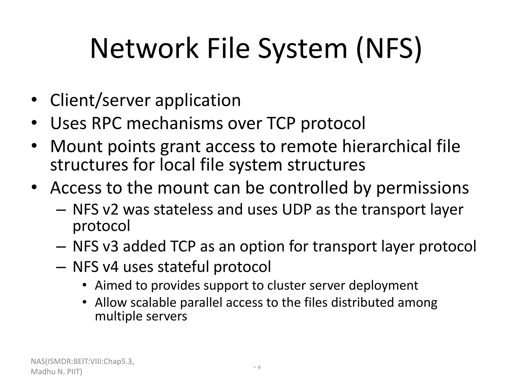 NAS(ISMDR:BEIT:VIII:Chap5.3,
Madhu N. PIIT)
- 9
Network File System (NFS)
• Client/server application
• Uses RPC mechanisms over TCP protocol
• Mount points grant access to remote hierarchical file
structures for local file system structures
• Access to the mount can be controlled by permissions
– NFS v2 was stateless and uses UDP as the transport layer
protocol
– NFS v3 added TCP as an option for transport layer protocol
– NFS v4 uses stateful protocol
• Aimed to provides support to cluster server deployment
• Allow scalable parallel access to the files distributed among
multiple servers
 