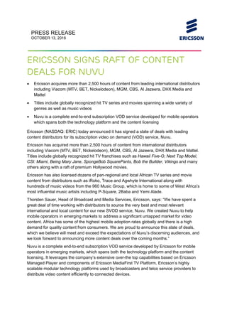 
PRESS RELEASE
OCTOBER 13, 2016
 
 
Ericsson signs raft of content
deals for Nuvu
 Ericsson acquires more than 2,500 hours of content from leading international distributors
including Viacom (MTV, BET, Nickelodeon), MGM, CBS, Al Jazeera, DHX Media and
Mattel
 Titles include globally recognized hit TV series and movies spanning a wide variety of
genres as well as music videos  
 Nuvu is a complete end-to-end subscription VOD service developed for mobile operators
which spans both the technology platform and the content licensing
Ericsson (NASDAQ: ERIC) today announced it has signed a slate of deals with leading
content distributors for its subscription video on demand (VOD) service, Nuvu.
Ericsson has acquired more than 2,500 hours of content from international distributors
including Viacom (MTV, BET, Nickelodeon), MGM, CBS, Al Jazeera, DHX Media and Mattel.
Titles include globally recognized hit TV franchises such as Hawaii Five-O, Next Top Model,
CSI: Miami, Being Mary Jane, SpongeBob SquarePants, Bob the Builder, Vikings and many
others along with a raft of premium Hollywood movies.
Ericsson has also licensed dozens of pan-regional and local African TV series and movie
content from distributors such as iRoko, Trace and Agwhyte International along with
hundreds of music videos from the 960 Music Group, which is home to some of West Africa’s
most influential music artists including P-Square, 2Baba and Yemi Alade.
Thorsten Sauer, Head of Broadcast and Media Services, Ericsson, says: “We have spent a
great deal of time working with distributors to source the very best and most relevant
international and local content for our new SVOD service, Nuvu. We created Nuvu to help
mobile operators in emerging markets to address a significant untapped market for video
content. Africa has some of the highest mobile adoption rates globally and there is a high
demand for quality content from consumers. We are proud to announce this slate of deals,
which we believe will meet and exceed the expectations of Nuvu’s discerning audiences, and
we look forward to announcing more content deals over the coming months.”
Nuvu is a complete end-to-end subscription VOD service developed by Ericsson for mobile
operators in emerging markets, which spans both the technology platform and the content
licensing. It leverages the company’s extensive over-the top capabilities based on Ericsson
Managed Player and components of Ericsson MediaFirst TV Platform, Ericsson’s highly
scalable modular technology platforms used by broadcasters and telco service providers to
distribute video content efficiently to connected devices.
 