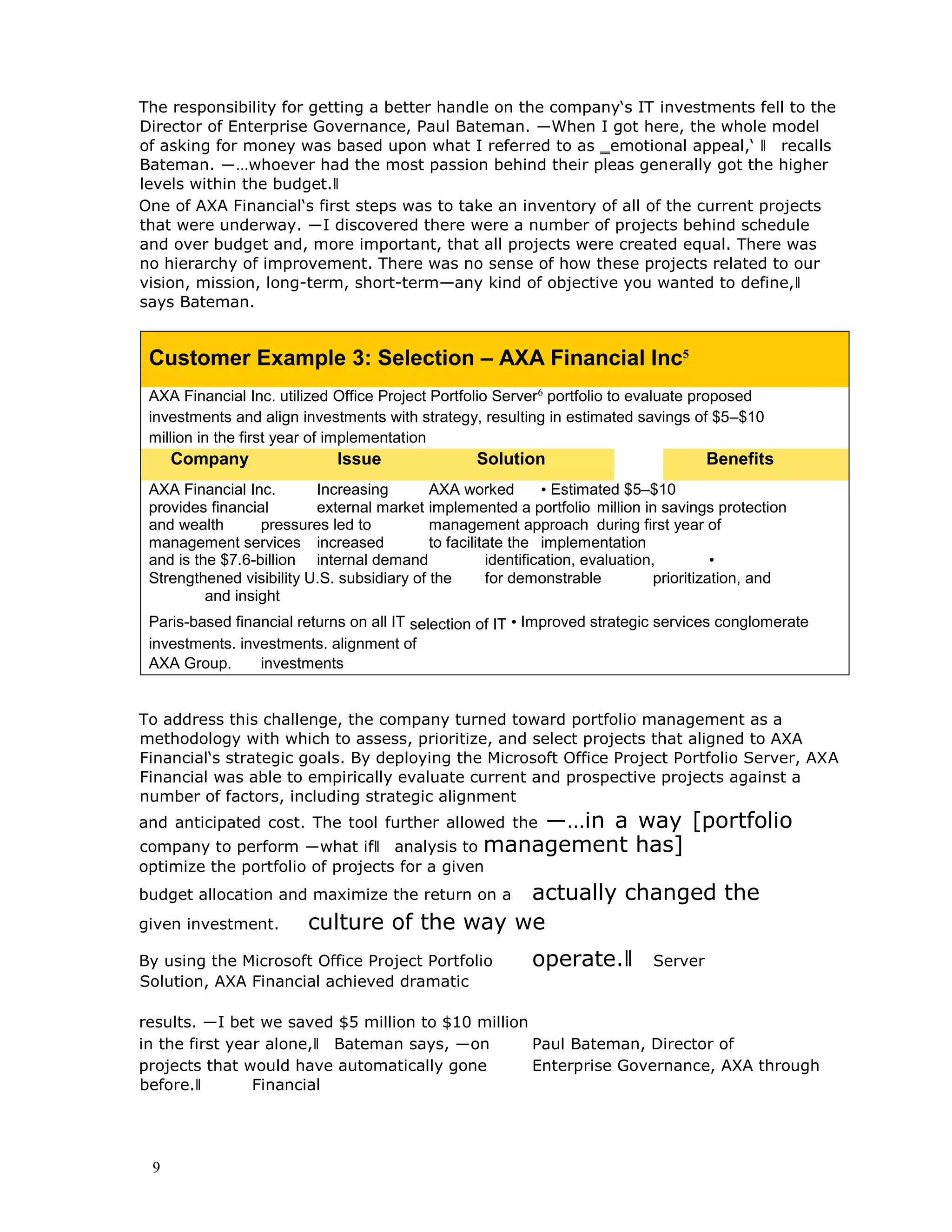 9
The responsibility for getting a better handle on the company‘s IT investments fell to the
Director of Enterprise Governance, Paul Bateman. ―When I got here, the whole model
of asking for money was based upon what I referred to as ‗emotional appeal,‘ ‖ recalls
Bateman. ―…whoever had the most passion behind their pleas generally got the higher
levels within the budget.‖
One of AXA Financial‘s first steps was to take an inventory of all of the current projects
that were underway. ―I discovered there were a number of projects behind schedule
and over budget and, more important, that all projects were created equal. There was
no hierarchy of improvement. There was no sense of how these projects related to our
vision, mission, long-term, short-term—any kind of objective you wanted to define,‖
says Bateman.
Customer Example 3: Selection – AXA Financial Inc5
AXA Financial Inc. utilized Office Project Portfolio Server6
portfolio to evaluate proposed
investments and align investments with strategy, resulting in estimated savings of $5–$10
million in the first year of implementation
Company Issue Solution Benefits
AXA Financial Inc. Increasing AXA worked • Estimated $5–$10
provides financial external market implemented a portfolio million in savings protection
and wealth pressures led to management approach during first year of
management services increased to facilitate the implementation
and is the $7.6-billion internal demand identification, evaluation, •
Strengthened visibility U.S. subsidiary of the for demonstrable prioritization, and
and insight
Paris-based financial returns on all IT selection of IT • Improved strategic services conglomerate
investments. investments. alignment of
AXA Group. investments
To address this challenge, the company turned toward portfolio management as a
methodology with which to assess, prioritize, and select projects that aligned to AXA
Financial‘s strategic goals. By deploying the Microsoft Office Project Portfolio Server, AXA
Financial was able to empirically evaluate current and prospective projects against a
number of factors, including strategic alignment
and anticipated cost. The tool further allowed the ―…in a way [portfolio
company to perform ―what if‖ analysis to management has]
optimize the portfolio of projects for a given
budget allocation and maximize the return on a actually changed the
given investment. culture of the way we
By using the Microsoft Office Project Portfolio operate.‖ Server
Solution, AXA Financial achieved dramatic
results. ―I bet we saved $5 million to $10 million
in the first year alone,‖ Bateman says, ―on Paul Bateman, Director of
projects that would have automatically gone Enterprise Governance, AXA through
before.‖ Financial
 