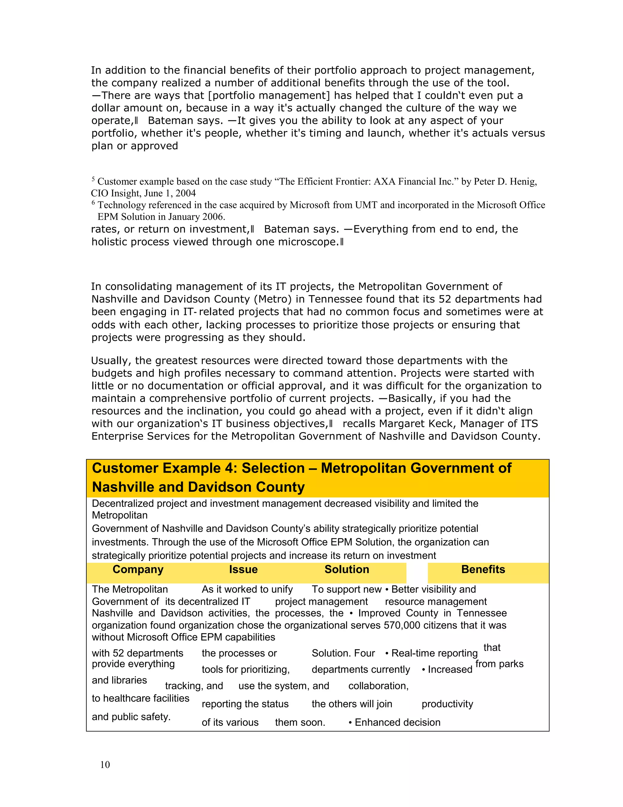 10
In addition to the financial benefits of their portfolio approach to project management,
the company realized a number of additional benefits through the use of the tool.
―There are ways that [portfolio management] has helped that I couldn‘t even put a
dollar amount on, because in a way it's actually changed the culture of the way we
operate,‖ Bateman says. ―It gives you the ability to look at any aspect of your
portfolio, whether it's people, whether it's timing and launch, whether it's actuals versus
plan or approved
5
Customer example based on the case study “The Efficient Frontier: AXA Financial Inc.” by Peter D. Henig,
CIO Insight, June 1, 2004
6
Technology referenced in the case acquired by Microsoft from UMT and incorporated in the Microsoft Office
EPM Solution in January 2006.
rates, or return on investment,‖ Bateman says. ―Everything from end to end, the
holistic process viewed through one microscope.‖
In consolidating management of its IT projects, the Metropolitan Government of
Nashville and Davidson County (Metro) in Tennessee found that its 52 departments had
been engaging in IT‑ related projects that had no common focus and sometimes were at
odds with each other, lacking processes to prioritize those projects or ensuring that
projects were progressing as they should.
Usually, the greatest resources were directed toward those departments with the
budgets and high profiles necessary to command attention. Projects were started with
little or no documentation or official approval, and it was difficult for the organization to
maintain a comprehensive portfolio of current projects. ―Basically, if you had the
resources and the inclination, you could go ahead with a project, even if it didn‘t align
with our organization‘s IT business objectives,‖ recalls Margaret Keck, Manager of ITS
Enterprise Services for the Metropolitan Government of Nashville and Davidson County.
Customer Example 4: Selection – Metropolitan Government of
Nashville and Davidson County
Decentralized project and investment management decreased visibility and limited the
Metropolitan
Government of Nashville and Davidson County’s ability strategically prioritize potential
investments. Through the use of the Microsoft Office EPM Solution, the organization can
strategically prioritize potential projects and increase its return on investment
Company Issue Solution Benefits
The Metropolitan As it worked to unify To support new • Better visibility and
Government of its decentralized IT project management resource management
Nashville and Davidson activities, the processes, the • Improved County in Tennessee
organization found organization chose the organizational serves 570,000 citizens that it was
without Microsoft Office EPM capabilities
with 52 departments the processes or Solution. Four • Real-time reporting
that
provide everything
tools for prioritizing, departments currently • Increased
from parks
and libraries
tracking, and use the system, and collaboration,
to healthcare facilities
reporting the status the others will join productivity
and public safety.
of its various them soon. • Enhanced decision
 