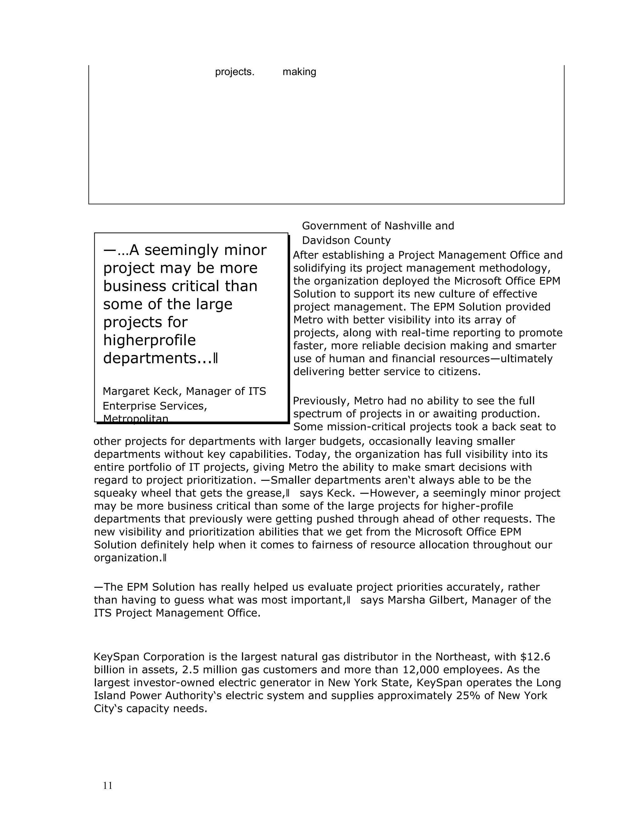 11
projects. making
―…A seemingly minor
project may be more
business critical than
some of the large
projects for
higherprofile
departments...‖
Margaret Keck, Manager of ITS
Enterprise Services,
Metropolitan
Government of Nashville and
Davidson County
After establishing a Project Management Office and
solidifying its project management methodology,
the organization deployed the Microsoft Office EPM
Solution to support its new culture of effective
project management. The EPM Solution provided
Metro with better visibility into its array of
projects, along with real-time reporting to promote
faster, more reliable decision making and smarter
use of human and financial resources—ultimately
delivering better service to citizens.
Previously, Metro had no ability to see the full
spectrum of projects in or awaiting production.
Some mission-critical projects took a back seat to
other projects for departments with larger budgets, occasionally leaving smaller
departments without key capabilities. Today, the organization has full visibility into its
entire portfolio of IT projects, giving Metro the ability to make smart decisions with
regard to project prioritization. ―Smaller departments aren‘t always able to be the
squeaky wheel that gets the grease,‖ says Keck. ―However, a seemingly minor project
may be more business critical than some of the large projects for higher-profile
departments that previously were getting pushed through ahead of other requests. The
new visibility and prioritization abilities that we get from the Microsoft Office EPM
Solution definitely help when it comes to fairness of resource allocation throughout our
organization.‖
―The EPM Solution has really helped us evaluate project priorities accurately, rather
than having to guess what was most important,‖ says Marsha Gilbert, Manager of the
ITS Project Management Office.
KeySpan Corporation is the largest natural gas distributor in the Northeast, with $12.6
billion in assets, 2.5 million gas customers and more than 12,000 employees. As the
largest investor-owned electric generator in New York State, KeySpan operates the Long
Island Power Authority‘s electric system and supplies approximately 25% of New York
City‘s capacity needs.
 