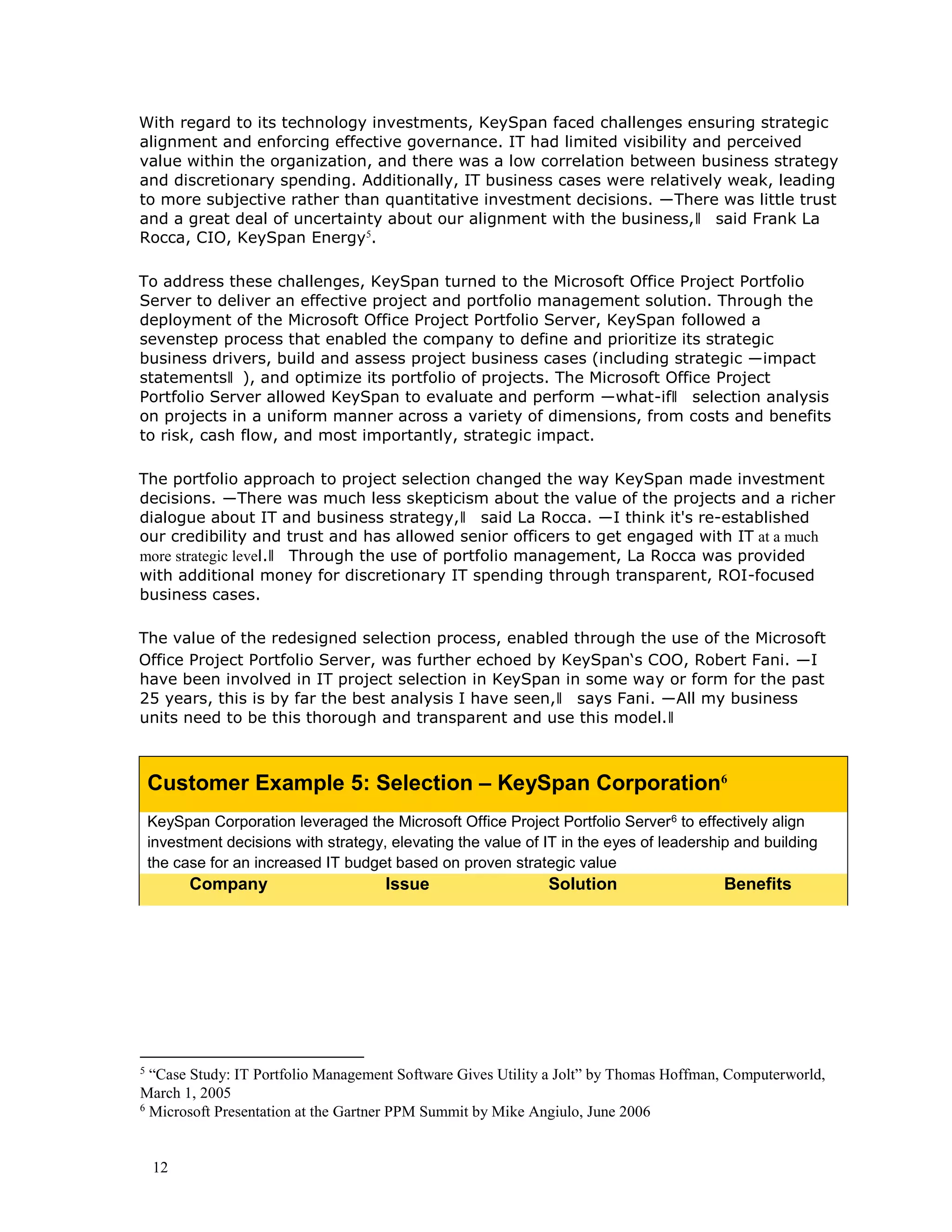 12
With regard to its technology investments, KeySpan faced challenges ensuring strategic
alignment and enforcing effective governance. IT had limited visibility and perceived
value within the organization, and there was a low correlation between business strategy
and discretionary spending. Additionally, IT business cases were relatively weak, leading
to more subjective rather than quantitative investment decisions. ―There was little trust
and a great deal of uncertainty about our alignment with the business,‖ said Frank La
Rocca, CIO, KeySpan Energy5
.
To address these challenges, KeySpan turned to the Microsoft Office Project Portfolio
Server to deliver an effective project and portfolio management solution. Through the
deployment of the Microsoft Office Project Portfolio Server, KeySpan followed a
sevenstep process that enabled the company to define and prioritize its strategic
business drivers, build and assess project business cases (including strategic ―impact
statements‖ ), and optimize its portfolio of projects. The Microsoft Office Project
Portfolio Server allowed KeySpan to evaluate and perform ―what-if‖ selection analysis
on projects in a uniform manner across a variety of dimensions, from costs and benefits
to risk, cash flow, and most importantly, strategic impact.
The portfolio approach to project selection changed the way KeySpan made investment
decisions. ―There was much less skepticism about the value of the projects and a richer
dialogue about IT and business strategy,‖ said La Rocca. ―I think it's re-established
our credibility and trust and has allowed senior officers to get engaged with IT at a much
more strategic level.‖ Through the use of portfolio management, La Rocca was provided
with additional money for discretionary IT spending through transparent, ROI-focused
business cases.
The value of the redesigned selection process, enabled through the use of the Microsoft
Office Project Portfolio Server, was further echoed by KeySpan‘s COO, Robert Fani. ―I
have been involved in IT project selection in KeySpan in some way or form for the past
25 years, this is by far the best analysis I have seen,‖ says Fani. ―All my business
units need to be this thorough and transparent and use this model.‖
Customer Example 5: Selection – KeySpan Corporation6
KeySpan Corporation leveraged the Microsoft Office Project Portfolio Server6 to effectively align
investment decisions with strategy, elevating the value of IT in the eyes of leadership and building
the case for an increased IT budget based on proven strategic value
Company Issue Solution Benefits
5
“Case Study: IT Portfolio Management Software Gives Utility a Jolt” by Thomas Hoffman, Computerworld,
March 1, 2005
6
Microsoft Presentation at the Gartner PPM Summit by Mike Angiulo, June 2006
 