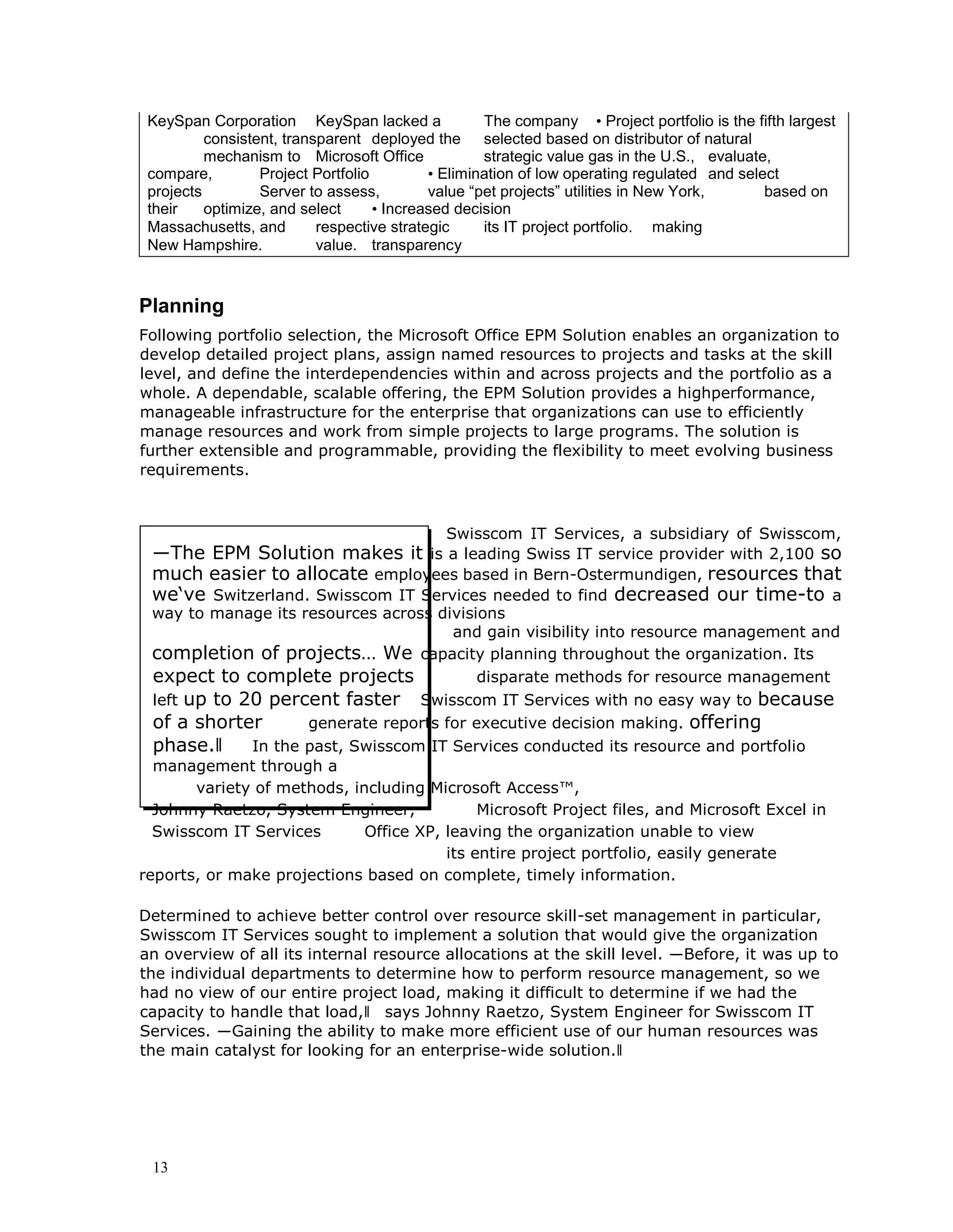 13
KeySpan Corporation KeySpan lacked a The company • Project portfolio is the fifth largest
consistent, transparent deployed the selected based on distributor of natural
mechanism to Microsoft Office strategic value gas in the U.S., evaluate,
compare, Project Portfolio • Elimination of low operating regulated and select
projects Server to assess, value “pet projects” utilities in New York, based on
their optimize, and select • Increased decision
Massachusetts, and respective strategic its IT project portfolio. making
New Hampshire. value. transparency
Planning
Following portfolio selection, the Microsoft Office EPM Solution enables an organization to
develop detailed project plans, assign named resources to projects and tasks at the skill
level, and define the interdependencies within and across projects and the portfolio as a
whole. A dependable, scalable offering, the EPM Solution provides a highperformance,
manageable infrastructure for the enterprise that organizations can use to efficiently
manage resources and work from simple projects to large programs. The solution is
further extensible and programmable, providing the flexibility to meet evolving business
requirements.
Swisscom IT Services, a subsidiary of Swisscom,
―The EPM Solution makes it is a leading Swiss IT service provider with 2,100 so
much easier to allocate employees based in Bern-Ostermundigen, resources that
we‘ve Switzerland. Swisscom IT Services needed to find decreased our time-to a
way to manage its resources across divisions
and gain visibility into resource management and
completion of projects… We capacity planning throughout the organization. Its
expect to complete projects disparate methods for resource management
left up to 20 percent faster Swisscom IT Services with no easy way to because
of a shorter generate reports for executive decision making. offering
phase.‖ In the past, Swisscom IT Services conducted its resource and portfolio
management through a
variety of methods, including Microsoft Access™,
Johnny Raetzo, System Engineer, Microsoft Project files, and Microsoft Excel in
Swisscom IT Services Office XP, leaving the organization unable to view
its entire project portfolio, easily generate
reports, or make projections based on complete, timely information.
Determined to achieve better control over resource skill-set management in particular,
Swisscom IT Services sought to implement a solution that would give the organization
an overview of all its internal resource allocations at the skill level. ―Before, it was up to
the individual departments to determine how to perform resource management, so we
had no view of our entire project load, making it difficult to determine if we had the
capacity to handle that load,‖ says Johnny Raetzo, System Engineer for Swisscom IT
Services. ―Gaining the ability to make more efficient use of our human resources was
the main catalyst for looking for an enterprise-wide solution.‖
 
