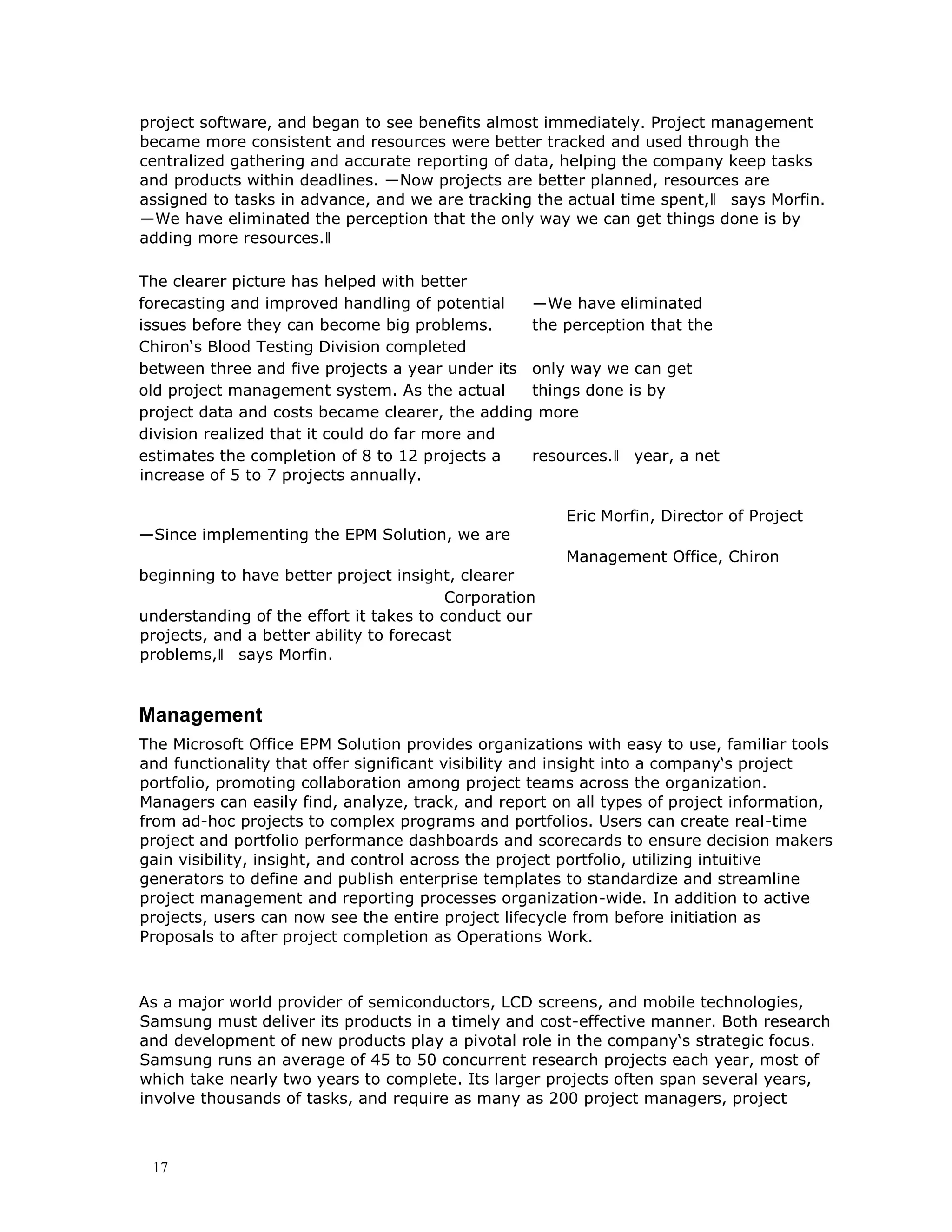 17
project software, and began to see benefits almost immediately. Project management
became more consistent and resources were better tracked and used through the
centralized gathering and accurate reporting of data, helping the company keep tasks
and products within deadlines. ―Now projects are better planned, resources are
assigned to tasks in advance, and we are tracking the actual time spent,‖ says Morfin.
―We have eliminated the perception that the only way we can get things done is by
adding more resources.‖
The clearer picture has helped with better
forecasting and improved handling of potential ―We have eliminated
issues before they can become big problems. the perception that the
Chiron‘s Blood Testing Division completed
between three and five projects a year under its only way we can get
old project management system. As the actual things done is by
project data and costs became clearer, the adding more
division realized that it could do far more and
estimates the completion of 8 to 12 projects a resources.‖ year, a net
increase of 5 to 7 projects annually.
Eric Morfin, Director of Project
―Since implementing the EPM Solution, we are
Management Office, Chiron
beginning to have better project insight, clearer
Corporation
understanding of the effort it takes to conduct our
projects, and a better ability to forecast
problems,‖ says Morfin.
Management
The Microsoft Office EPM Solution provides organizations with easy to use, familiar tools
and functionality that offer significant visibility and insight into a company‘s project
portfolio, promoting collaboration among project teams across the organization.
Managers can easily find, analyze, track, and report on all types of project information,
from ad-hoc projects to complex programs and portfolios. Users can create real-time
project and portfolio performance dashboards and scorecards to ensure decision makers
gain visibility, insight, and control across the project portfolio, utilizing intuitive
generators to define and publish enterprise templates to standardize and streamline
project management and reporting processes organization-wide. In addition to active
projects, users can now see the entire project lifecycle from before initiation as
Proposals to after project completion as Operations Work.
As a major world provider of semiconductors, LCD screens, and mobile technologies,
Samsung must deliver its products in a timely and cost-effective manner. Both research
and development of new products play a pivotal role in the company‘s strategic focus.
Samsung runs an average of 45 to 50 concurrent research projects each year, most of
which take nearly two years to complete. Its larger projects often span several years,
involve thousands of tasks, and require as many as 200 project managers, project
 