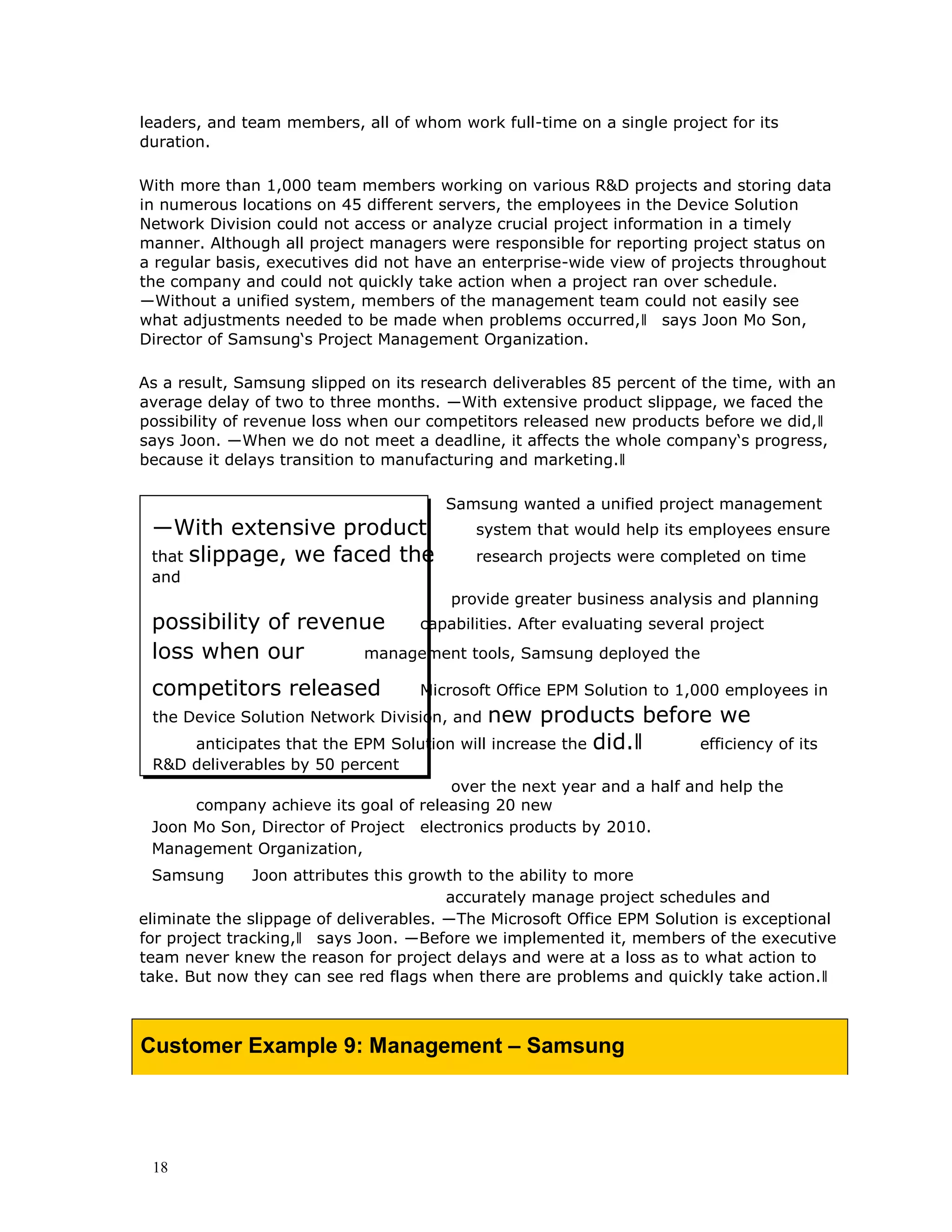 18
leaders, and team members, all of whom work full-time on a single project for its
duration.
With more than 1,000 team members working on various R&D projects and storing data
in numerous locations on 45 different servers, the employees in the Device Solution
Network Division could not access or analyze crucial project information in a timely
manner. Although all project managers were responsible for reporting project status on
a regular basis, executives did not have an enterprise-wide view of projects throughout
the company and could not quickly take action when a project ran over schedule.
―Without a unified system, members of the management team could not easily see
what adjustments needed to be made when problems occurred,‖ says Joon Mo Son,
Director of Samsung‘s Project Management Organization.
As a result, Samsung slipped on its research deliverables 85 percent of the time, with an
average delay of two to three months. ―With extensive product slippage, we faced the
possibility of revenue loss when our competitors released new products before we did,‖
says Joon. ―When we do not meet a deadline, it affects the whole company‘s progress,
because it delays transition to manufacturing and marketing.‖
Samsung wanted a unified project management
―With extensive product system that would help its employees ensure
that slippage, we faced the research projects were completed on time
and
provide greater business analysis and planning
possibility of revenue capabilities. After evaluating several project
loss when our management tools, Samsung deployed the
competitors released Microsoft Office EPM Solution to 1,000 employees in
the Device Solution Network Division, and new products before we
anticipates that the EPM Solution will increase the did.‖ efficiency of its
R&D deliverables by 50 percent
over the next year and a half and help the
company achieve its goal of releasing 20 new
Joon Mo Son, Director of Project electronics products by 2010.
Management Organization,
Samsung Joon attributes this growth to the ability to more
accurately manage project schedules and
eliminate the slippage of deliverables. ―The Microsoft Office EPM Solution is exceptional
for project tracking,‖ says Joon. ―Before we implemented it, members of the executive
team never knew the reason for project delays and were at a loss as to what action to
take. But now they can see red flags when there are problems and quickly take action.‖
Customer Example 9: Management – Samsung
 