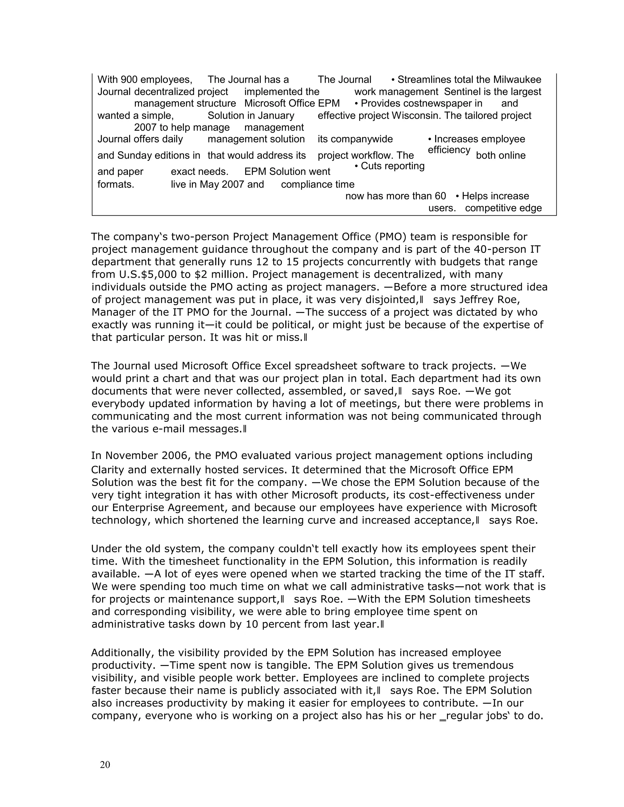 20
With 900 employees, The Journal has a The Journal • Streamlines total the Milwaukee
Journal decentralized project implemented the work management Sentinel is the largest
management structure Microsoft Office EPM • Provides costnewspaper in and
wanted a simple, Solution in January effective project Wisconsin. The tailored project
2007 to help manage management
Journal offers daily management solution its companywide • Increases employee
and Sunday editions in that would address its project workflow. The
efficiency
both online
and paper exact needs. EPM Solution went
• Cuts reporting
formats. live in May 2007 and compliance time
now has more than 60 • Helps increase
users. competitive edge
The company‘s two-person Project Management Office (PMO) team is responsible for
project management guidance throughout the company and is part of the 40-person IT
department that generally runs 12 to 15 projects concurrently with budgets that range
from U.S.$5,000 to $2 million. Project management is decentralized, with many
individuals outside the PMO acting as project managers. ―Before a more structured idea
of project management was put in place, it was very disjointed,‖ says Jeffrey Roe,
Manager of the IT PMO for the Journal. ―The success of a project was dictated by who
exactly was running it—it could be political, or might just be because of the expertise of
that particular person. It was hit or miss.‖
The Journal used Microsoft Office Excel spreadsheet software to track projects. ―We
would print a chart and that was our project plan in total. Each department had its own
documents that were never collected, assembled, or saved,‖ says Roe. ―We got
everybody updated information by having a lot of meetings, but there were problems in
communicating and the most current information was not being communicated through
the various e-mail messages.‖
In November 2006, the PMO evaluated various project management options including
Clarity and externally hosted services. It determined that the Microsoft Office EPM
Solution was the best fit for the company. ―We chose the EPM Solution because of the
very tight integration it has with other Microsoft products, its cost-effectiveness under
our Enterprise Agreement, and because our employees have experience with Microsoft
technology, which shortened the learning curve and increased acceptance,‖ says Roe.
Under the old system, the company couldn‘t tell exactly how its employees spent their
time. With the timesheet functionality in the EPM Solution, this information is readily
available. ―A lot of eyes were opened when we started tracking the time of the IT staff.
We were spending too much time on what we call administrative tasks—not work that is
for projects or maintenance support,‖ says Roe. ―With the EPM Solution timesheets
and corresponding visibility, we were able to bring employee time spent on
administrative tasks down by 10 percent from last year.‖
Additionally, the visibility provided by the EPM Solution has increased employee
productivity. ―Time spent now is tangible. The EPM Solution gives us tremendous
visibility, and visible people work better. Employees are inclined to complete projects
faster because their name is publicly associated with it,‖ says Roe. The EPM Solution
also increases productivity by making it easier for employees to contribute. ―In our
company, everyone who is working on a project also has his or her ‗regular jobs‘ to do.
 